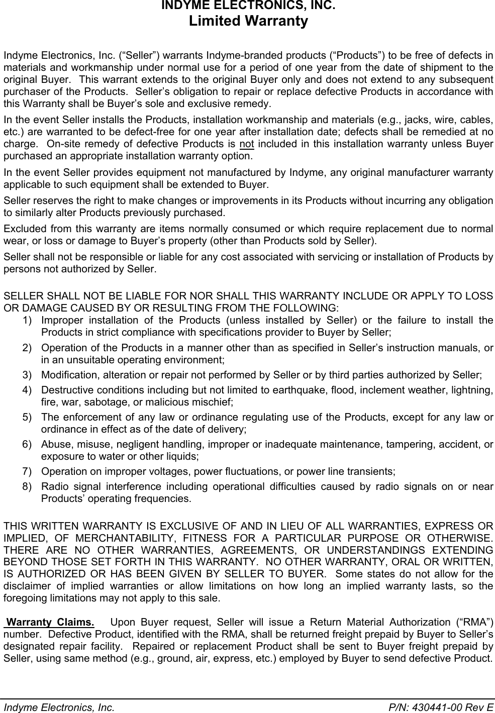 INDYME ELECTRONICS, INC. Limited Warranty  Indyme Electronics, Inc. (“Seller”) warrants Indyme-branded products (“Products”) to be free of defects in materials and workmanship under normal use for a period of one year from the date of shipment to the original Buyer.  This warrant extends to the original Buyer only and does not extend to any subsequent purchaser of the Products.  Seller’s obligation to repair or replace defective Products in accordance with this Warranty shall be Buyer’s sole and exclusive remedy. In the event Seller installs the Products, installation workmanship and materials (e.g., jacks, wire, cables, etc.) are warranted to be defect-free for one year after installation date; defects shall be remedied at no charge.  On-site remedy of defective Products is not included in this installation warranty unless Buyer purchased an appropriate installation warranty option. In the event Seller provides equipment not manufactured by Indyme, any original manufacturer warranty applicable to such equipment shall be extended to Buyer. Seller reserves the right to make changes or improvements in its Products without incurring any obligation to similarly alter Products previously purchased. Excluded from this warranty are items normally consumed or which require replacement due to normal wear, or loss or damage to Buyer’s property (other than Products sold by Seller). Seller shall not be responsible or liable for any cost associated with servicing or installation of Products by persons not authorized by Seller.  SELLER SHALL NOT BE LIABLE FOR NOR SHALL THIS WARRANTY INCLUDE OR APPLY TO LOSS OR DAMAGE CAUSED BY OR RESULTING FROM THE FOLLOWING: 1)  Improper installation of the Products (unless installed by Seller) or the failure to install the Products in strict compliance with specifications provider to Buyer by Seller; 2)  Operation of the Products in a manner other than as specified in Seller’s instruction manuals, or in an unsuitable operating environment; 3)  Modification, alteration or repair not performed by Seller or by third parties authorized by Seller; 4) Destructive conditions including but not limited to earthquake, flood, inclement weather, lightning, fire, war, sabotage, or malicious mischief; 5)  The enforcement of any law or ordinance regulating use of the Products, except for any law or ordinance in effect as of the date of delivery; 6)  Abuse, misuse, negligent handling, improper or inadequate maintenance, tampering, accident, or exposure to water or other liquids; 7)  Operation on improper voltages, power fluctuations, or power line transients; 8)  Radio signal interference including operational difficulties caused by radio signals on or near Products’ operating frequencies.  THIS WRITTEN WARRANTY IS EXCLUSIVE OF AND IN LIEU OF ALL WARRANTIES, EXPRESS OR IMPLIED, OF MERCHANTABILITY, FITNESS FOR A PARTICULAR PURPOSE OR OTHERWISE.  THERE ARE NO OTHER WARRANTIES, AGREEMENTS, OR UNDERSTANDINGS EXTENDING BEYOND THOSE SET FORTH IN THIS WARRANTY.  NO OTHER WARRANTY, ORAL OR WRITTEN, IS AUTHORIZED OR HAS BEEN GIVEN BY SELLER TO BUYER.  Some states do not allow for the disclaimer of implied warranties or allow limitations on how long an implied warranty lasts, so the foregoing limitations may not apply to this sale.   Warranty  Claims.   Upon Buyer request, Seller will issue a Return Material Authorization (“RMA”) number.  Defective Product, identified with the RMA, shall be returned freight prepaid by Buyer to Seller’s designated repair facility.  Repaired or replacement Product shall be sent to Buyer freight prepaid by Seller, using same method (e.g., ground, air, express, etc.) employed by Buyer to send defective Product. Indyme Electronics, Inc.    P/N: 430441-00 Rev E 