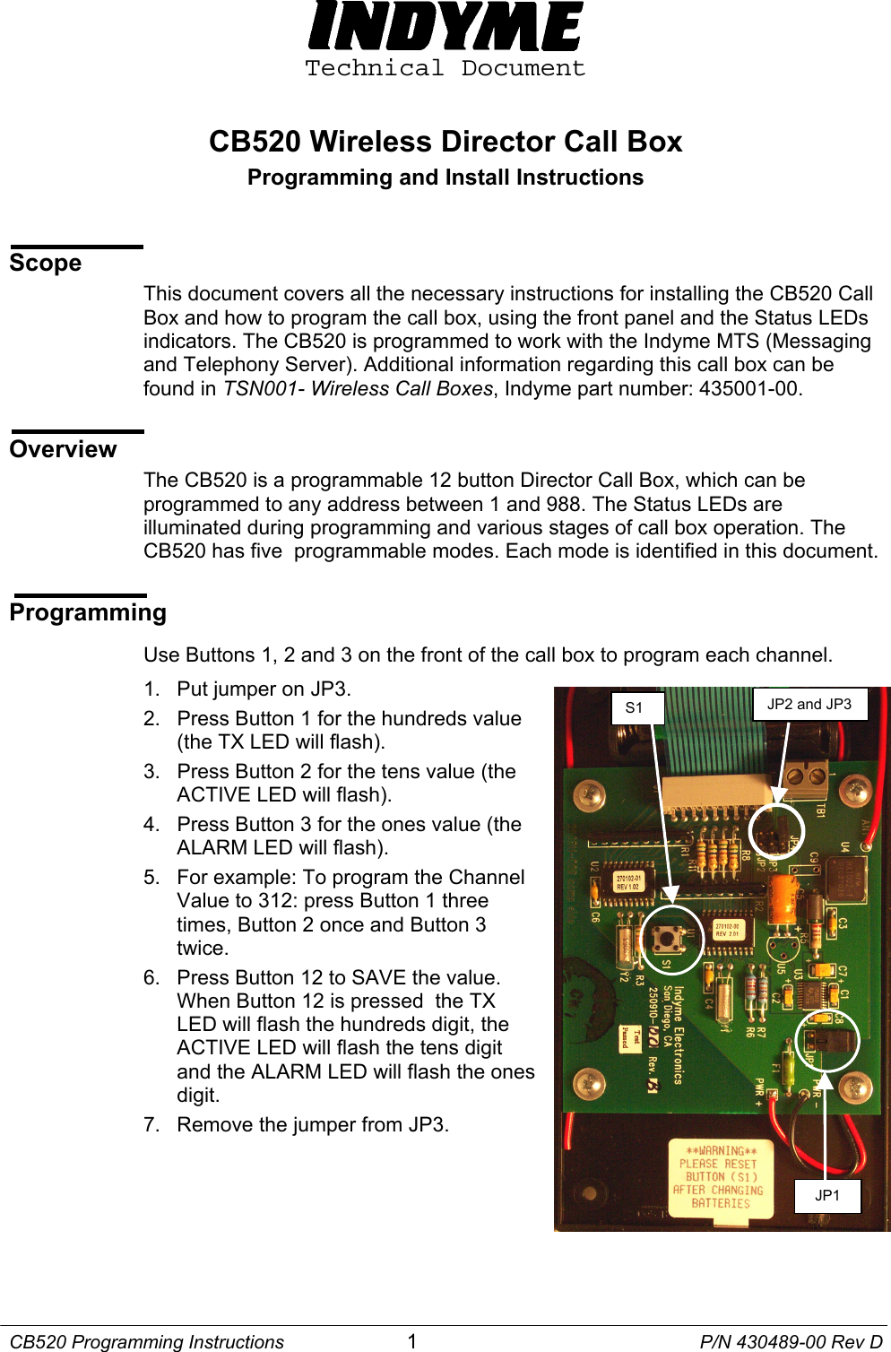  Technical Document  CB520 Wireless Director Call Box Programming and Install Instructions   Scope This document covers all the necessary instructions for installing the CB520 Call Box and how to program the call box, using the front panel and the Status LEDs indicators. The CB520 is programmed to work with the Indyme MTS (Messaging and Telephony Server). Additional information regarding this call box can be found in TSN001- Wireless Call Boxes, Indyme part number: 435001-00.  Overview The CB520 is a programmable 12 button Director Call Box, which can be programmed to any address between 1 and 988. The Status LEDs are illuminated during programming and various stages of call box operation. The CB520 has five  programmable modes. Each mode is identified in this document.   Programming  Use Buttons 1, 2 and 3 on the front of the call box to program each channel. 1.  Put jumper on JP3.  JP2 and JP3 S1 2.  Press Button 1 for the hundreds value  (the TX LED will flash). 3.  Press Button 2 for the tens value (the ACTIVE LED will flash). 4.  Press Button 3 for the ones value (the ALARM LED will flash). 5.  For example: To program the Channel Value to 312: press Button 1 three times, Button 2 once and Button 3 twice. 6.  Press Button 12 to SAVE the value. When Button 12 is pressed  the TX LED will flash the hundreds digit, the ACTIVE LED will flash the tens digit and the ALARM LED will flash the ones digit. JP1 7.  Remove the jumper from JP3.   CB520 Programming Instructions  1  P/N 430489-00 Rev D 