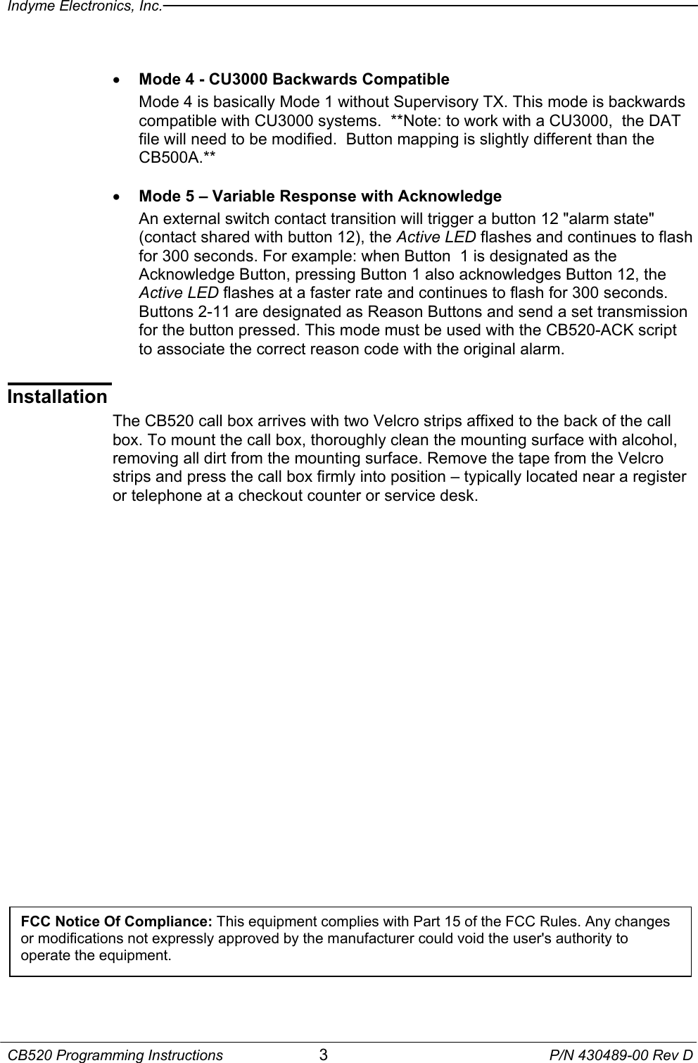 Indyme Electronics, Inc.  CB520 Programming Instructions  3  P/N 430489-00 Rev D  •  Mode 4 - CU3000 Backwards Compatible Mode 4 is basically Mode 1 without Supervisory TX. This mode is backwards compatible with CU3000 systems.  **Note: to work with a CU3000,  the DAT file will need to be modified.  Button mapping is slightly different than the CB500A.**  •  Mode 5 – Variable Response with Acknowledge An external switch contact transition will trigger a button 12 &quot;alarm state&quot; (contact shared with button 12), the Active LED flashes and continues to flash for 300 seconds. For example: when Button  1 is designated as the Acknowledge Button, pressing Button 1 also acknowledges Button 12, the Active LED flashes at a faster rate and continues to flash for 300 seconds.  Buttons 2-11 are designated as Reason Buttons and send a set transmission for the button pressed. This mode must be used with the CB520-ACK script to associate the correct reason code with the original alarm.   Installation The CB520 call box arrives with two Velcro strips affixed to the back of the call box. To mount the call box, thoroughly clean the mounting surface with alcohol, removing all dirt from the mounting surface. Remove the tape from the Velcro strips and press the call box firmly into position – typically located near a register or telephone at a checkout counter or service desk.        FCC Notice Of Compliance: This equipment complies with Part 15 of the FCC Rules. Any changes or modifications not expressly approved by the manufacturer could void the user&apos;s authority to operate the equipment. 