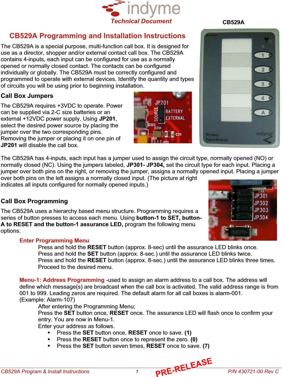 Technical Document CB529A Program &amp; Install Instructions                                1                                                              P/N 430721-00 Rev C CB529ACB529A Programming and Installation Instructions The CB529A is a special purpose, multi-function call box. It is designed for use as a director, shopper and/or external contact call box. The CB529A contains 4-inputs, each input can be configured for use as a normally opened or normally closed contact. The contacts can be configured individually or globally. The CB529A must be correctly configured and programmed to operate with external devices. Identify the quantity and types of circuits you will be using prior to beginning installation. Call Box JumpersThe CB529A requires +3VDC to operate. Power can be supplied via 2-C size batteries or an external +12VDC power supply. Using JP201,select the desired power source by placing the jumper over the two corresponding pins. Removing the jumper or placing it on one pin of JP201 will disable the call box. The CB529A has 4-inputs, each input has a jumper used to assign the circuit type, normally opened (NO) or normally closed (NC). Using the jumpers labeled, JP301- JP304, set the circuit type for each input. Placing a jumper over both pins on the right, or removing the jumper, assigns a normally opened input. Placing a jumper over both pins on the left assigns a normally closed input. (The picture at right indicates all inputs configured for normally opened inputs.) Call Box ProgrammingThe CB529A uses a hierarchy based menu structure. Programming requires a series of button presses to access each menu. Using button-1 to SET, button-A to RESET and the button-1 assurance LED, program the following menu options.Enter Programming MenuPress and hold the RESET button (approx. 8-sec) until the assurance LED blinks once. Press and hold the SET button (approx. 8-sec.) until the assurance LED blinks twice. Press and hold the RESET button (approx. 8-sec.) until the assurance LED blinks three times. Proceed to the desired menu. Menu-1: Address Programming -used to assign an alarm address to a call box. The address will define which message(s) are broadcast when the call box is activated. The valid address range is from 001 to 999. Leading zeros are required. The default alarm for all call boxes is alarm-001.                   (Example: Alarm-107) After entering the Programming Menu; Press the SET button once, RESET once. The assurance LED will flash once to confirm your entry. You are now in Menu-1. Enter your address as follows.  Press the SET button once, RESET once to save. (1) Press the RESET button once to represent the zero. (0) Press the SET button seven times, RESET once to save. (7)PRE-RELEASE