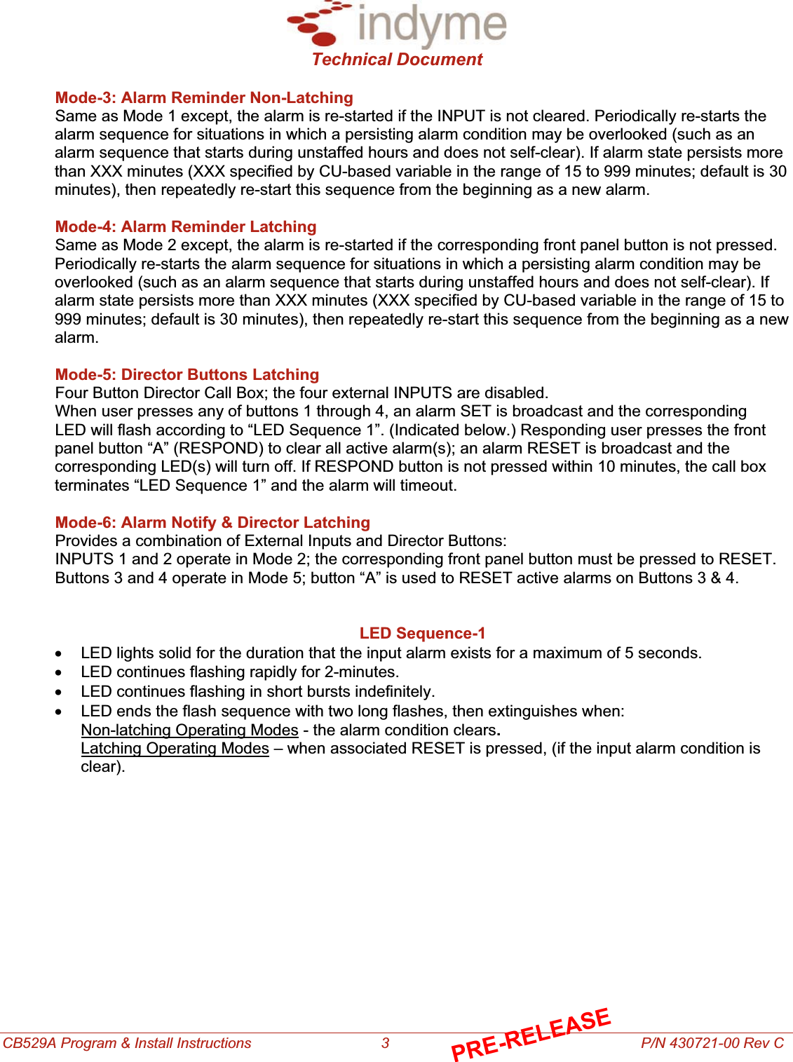 Technical Document CB529A Program &amp; Install Instructions                                3                                                              P/N 430721-00 Rev C Mode-3: Alarm Reminder Non-Latching Same as Mode 1 except, the alarm is re-started if the INPUT is not cleared. Periodically re-starts the alarm sequence for situations in which a persisting alarm condition may be overlooked (such as an alarm sequence that starts during unstaffed hours and does not self-clear). If alarm state persists more than XXX minutes (XXX specified by CU-based variable in the range of 15 to 999 minutes; default is 30 minutes), then repeatedly re-start this sequence from the beginning as a new alarm.Mode-4: Alarm Reminder Latching Same as Mode 2 except, the alarm is re-started if the corresponding front panel button is not pressed. Periodically re-starts the alarm sequence for situations in which a persisting alarm condition may be overlooked (such as an alarm sequence that starts during unstaffed hours and does not self-clear). If alarm state persists more than XXX minutes (XXX specified by CU-based variable in the range of 15 to 999 minutes; default is 30 minutes), then repeatedly re-start this sequence from the beginning as a new alarm.Mode-5: Director Buttons Latching Four Button Director Call Box; the four external INPUTS are disabled. When user presses any of buttons 1 through 4, an alarm SET is broadcast and the corresponding  LED will flash according to “LED Sequence 1”. (Indicated below.) Responding user presses the front panel button “A” (RESPOND) to clear all active alarm(s); an alarm RESET is broadcast and the corresponding LED(s) will turn off. If RESPOND button is not pressed within 10 minutes, the call box terminates “LED Sequence 1” and the alarm will timeout. Mode-6: Alarm Notify &amp; Director Latching Provides a combination of External Inputs and Director Buttons: INPUTS 1 and 2 operate in Mode 2; the corresponding front panel button must be pressed to RESET.  Buttons 3 and 4 operate in Mode 5; button “A” is used to RESET active alarms on Buttons 3 &amp; 4. LED Sequence-1 x  LED lights solid for the duration that the input alarm exists for a maximum of 5 seconds.x  LED continues flashing rapidly for 2-minutes.x  LED continues flashing in short bursts indefinitely.x  LED ends the flash sequence with two long flashes, then extinguishes when:Non-latching Operating Modes - the alarm condition clears.Latching Operating Modes – when associated RESET is pressed, (if the input alarm condition is  clear).PRE-RELEASE