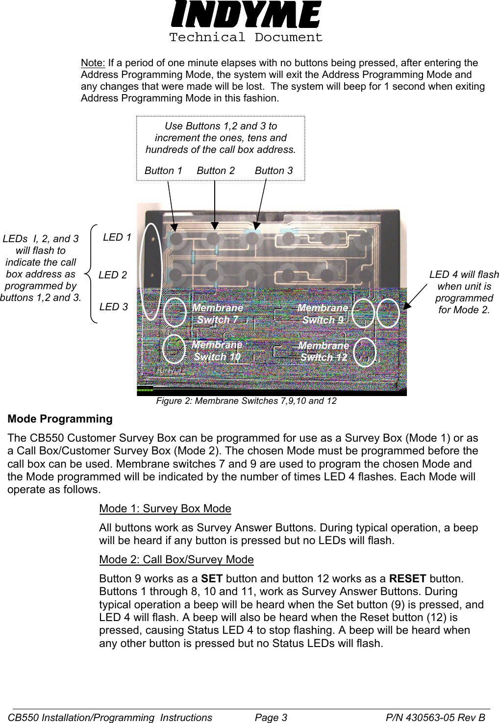  Technical Document  Note: If a period of one minute elapses with no buttons being pressed, after entering the Address Programming Mode, the system will exit the Address Programming Mode and any changes that were made will be lost.  The system will beep for 1 second when exiting Address Programming Mode in this fashion.                Figure 2: Membrane Switches 7,9,10 and 12 Membrane Switch 10 Membrane Switch 12 Membrane Switch 7 Membrane Switch 9    LED 1  LED 2  LED 3 LEDs  I, 2, and 3 will flash to indicate the call box address as programmed by buttons 1,2 and 3. Use Buttons 1,2 and 3 to increment the ones, tens and hundreds of the call box address.  Button 1     Button 2  Button 3 LED 4 will flash when unit is programmed for Mode 2. Mode Programming  The CB550 Customer Survey Box can be programmed for use as a Survey Box (Mode 1) or as a Call Box/Customer Survey Box (Mode 2). The chosen Mode must be programmed before the call box can be used. Membrane switches 7 and 9 are used to program the chosen Mode and the Mode programmed will be indicated by the number of times LED 4 flashes. Each Mode will operate as follows. Mode 1: Survey Box Mode All buttons work as Survey Answer Buttons. During typical operation, a beep will be heard if any button is pressed but no LEDs will flash. Mode 2: Call Box/Survey Mode Button 9 works as a SET button and button 12 works as a RESET button. Buttons 1 through 8, 10 and 11, work as Survey Answer Buttons. During typical operation a beep will be heard when the Set button (9) is pressed, and LED 4 will flash. A beep will also be heard when the Reset button (12) is pressed, causing Status LED 4 to stop flashing. A beep will be heard when any other button is pressed but no Status LEDs will flash.  CB550 Installation/Programming  Instructions               Page 3   P/N 430563-05 Rev B 