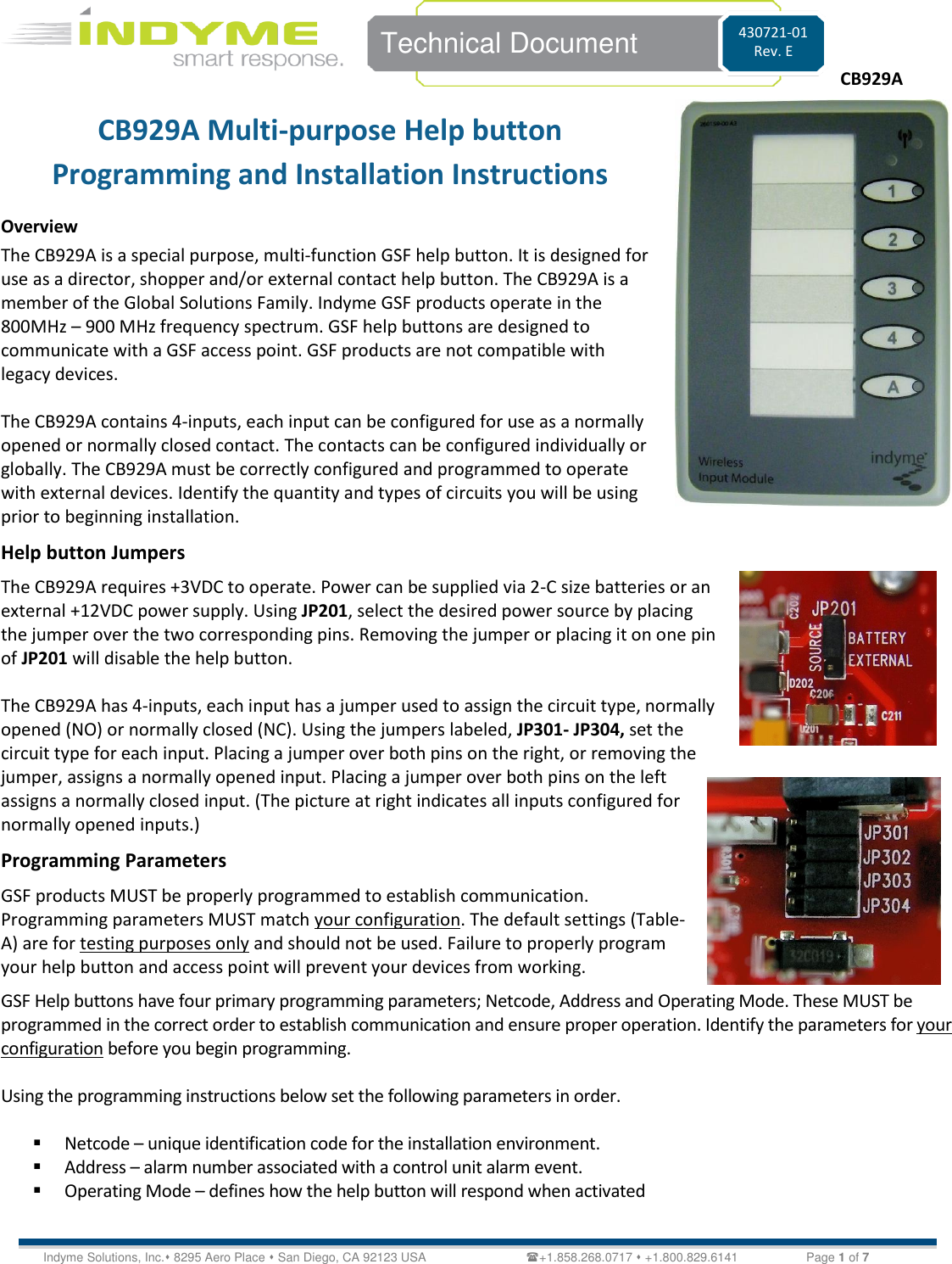    Technical Document 430721-01 Rev. E Indyme Solutions, Inc. 8295 Aero Place  San Diego, CA 92123 USA                             +1.858.268.0717  +1.800.829.6141   Page 1 of 7 CB929A Multi-purpose Help button Programming and Installation Instructions Overview The CB929A is a special purpose, multi-function GSF help button. It is designed for use as a director, shopper and/or external contact help button. The CB929A is a member of the Global Solutions Family. Indyme GSF products operate in the 800MHz – 900 MHz frequency spectrum. GSF help buttons are designed to communicate with a GSF access point. GSF products are not compatible with legacy devices.  The CB929A contains 4-inputs, each input can be configured for use as a normally opened or normally closed contact. The contacts can be configured individually or globally. The CB929A must be correctly configured and programmed to operate with external devices. Identify the quantity and types of circuits you will be using prior to beginning installation. Help button Jumpers  The CB929A requires +3VDC to operate. Power can be supplied via 2-C size batteries or an external +12VDC power supply. Using JP201, select the desired power source by placing the jumper over the two corresponding pins. Removing the jumper or placing it on one pin of JP201 will disable the help button.  The CB929A has 4-inputs, each input has a jumper used to assign the circuit type, normally opened (NO) or normally closed (NC). Using the jumpers labeled, JP301- JP304, set the circuit type for each input. Placing a jumper over both pins on the right, or removing the jumper, assigns a normally opened input. Placing a jumper over both pins on the left assigns a normally closed input. (The picture at right indicates all inputs configured for normally opened inputs.) Programming Parameters GSF products MUST be properly programmed to establish communication. Programming parameters MUST match your configuration. The default settings (Table-A) are for testing purposes only and should not be used. Failure to properly program your help button and access point will prevent your devices from working.  GSF Help buttons have four primary programming parameters; Netcode, Address and Operating Mode. These MUST be programmed in the correct order to establish communication and ensure proper operation. Identify the parameters for your configuration before you begin programming.   Using the programming instructions below set the following parameters in order.   Netcode – unique identification code for the installation environment.  Address – alarm number associated with a control unit alarm event.  Operating Mode – defines how the help button will respond when activated   CB929A   