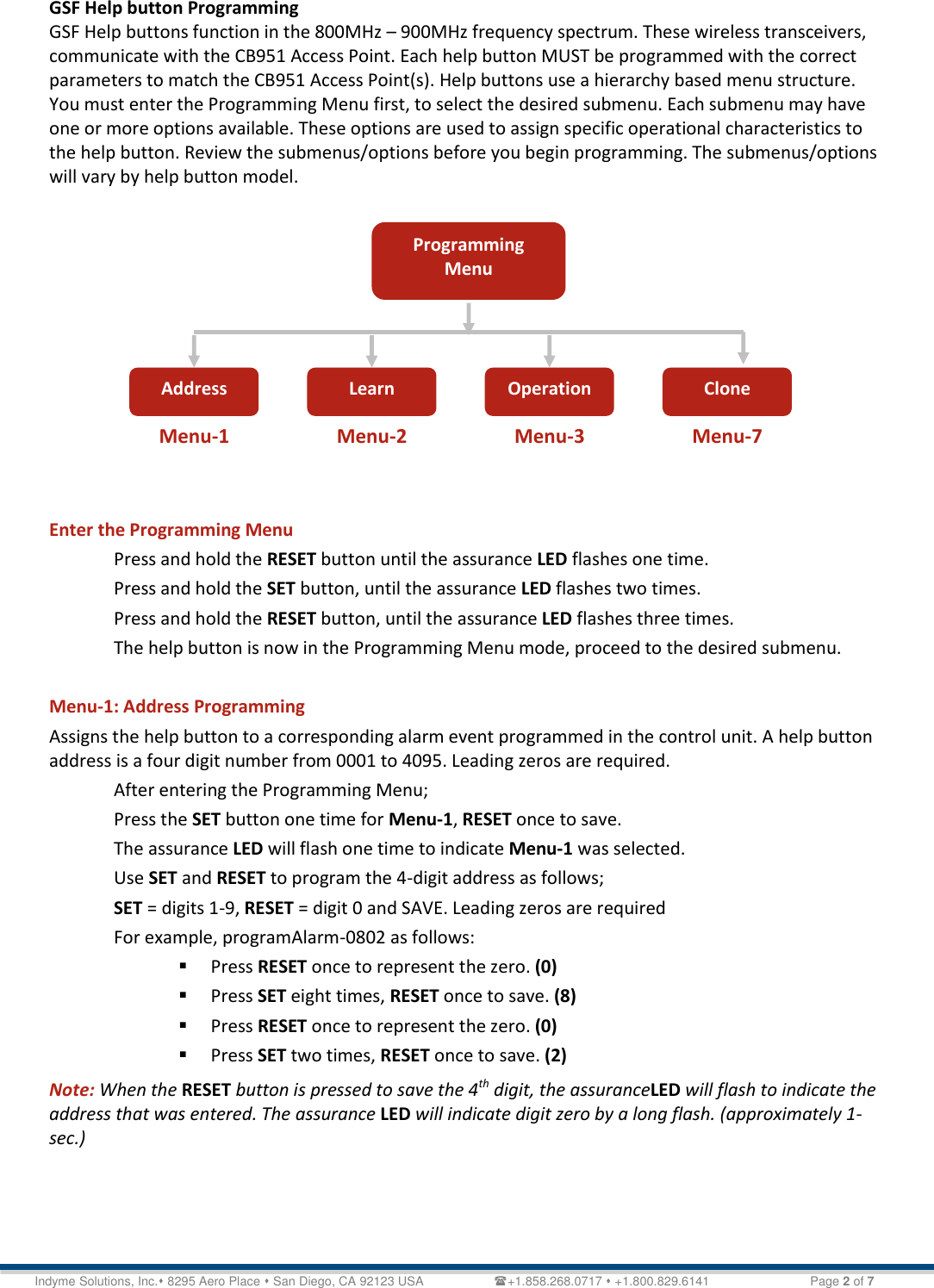   Technical Document &lt;Tag Here&gt; Indyme Solutions, Inc. 8295 Aero Place  San Diego, CA 92123 USA                    +1.858.268.0717  +1.800.829.6141    Page 2 of 7 GSF Help button Programming GSF Help buttons function in the 800MHz – 900MHz frequency spectrum. These wireless transceivers, communicate with the CB951 Access Point. Each help button MUST be programmed with the correct parameters to match the CB951 Access Point(s). Help buttons use a hierarchy based menu structure. You must enter the Programming Menu first, to select the desired submenu. Each submenu may have one or more options available. These options are used to assign specific operational characteristics to the help button. Review the submenus/options before you begin programming. The submenus/options will vary by help button model.           Enter the Programming Menu Press and hold the RESET button until the assurance LED flashes one time. Press and hold the SET button, until the assurance LED flashes two times. Press and hold the RESET button, until the assurance LED flashes three times. The help button is now in the Programming Menu mode, proceed to the desired submenu.  Menu-1: Address Programming Assigns the help button to a corresponding alarm event programmed in the control unit. A help button address is a four digit number from 0001 to 4095. Leading zeros are required.  After entering the Programming Menu; Press the SET button one time for Menu-1, RESET once to save. The assurance LED will flash one time to indicate Menu-1 was selected. Use SET and RESET to program the 4-digit address as follows; SET = digits 1-9, RESET = digit 0 and SAVE. Leading zeros are required  For example, programAlarm-0802 as follows:  Press RESET once to represent the zero. (0)  Press SET eight times, RESET once to save. (8)  Press RESET once to represent the zero. (0)  Press SET two times, RESET once to save. (2) Note: When the RESET button is pressed to save the 4th digit, the assuranceLED will flash to indicate the address that was entered. The assurance LED will indicate digit zero by a long flash. (approximately 1-sec.)    Programming Menu Address Learn Operation Clone Menu-1 Menu-2 Menu-3 Menu-7 