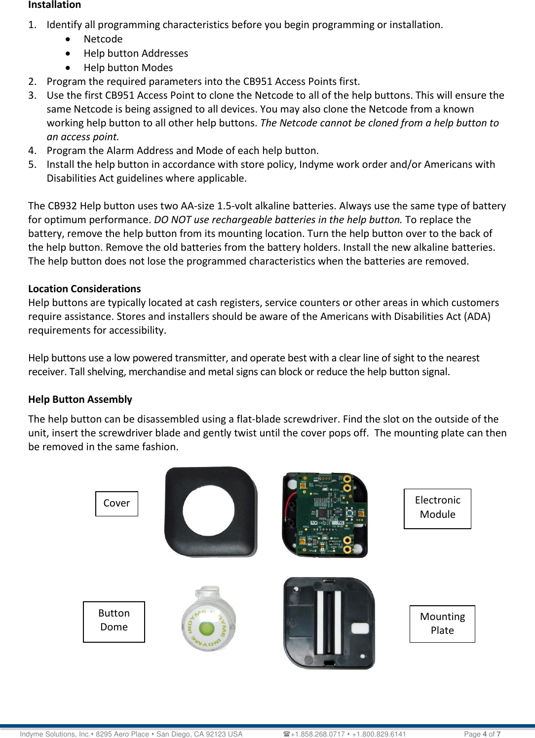   Technical Document &lt;Tag Here&gt; Indyme Solutions, Inc. 8295 Aero Place  San Diego, CA 92123 USA                    +1.858.268.0717  +1.800.829.6141    Page 4 of 7 Installation 1. Identify all programming characteristics before you begin programming or installation.  Netcode  Help button Addresses   Help button Modes 2. Program the required parameters into the CB951 Access Points first.  3. Use the first CB951 Access Point to clone the Netcode to all of the help buttons. This will ensure the same Netcode is being assigned to all devices. You may also clone the Netcode from a known working help button to all other help buttons. The Netcode cannot be cloned from a help button to an access point. 4. Program the Alarm Address and Mode of each help button. 5. Install the help button in accordance with store policy, Indyme work order and/or Americans with Disabilities Act guidelines where applicable.  The CB932 Help button uses two AA-size 1.5-volt alkaline batteries. Always use the same type of battery for optimum performance. DO NOT use rechargeable batteries in the help button. To replace the battery, remove the help button from its mounting location. Turn the help button over to the back of the help button. Remove the old batteries from the battery holders. Install the new alkaline batteries.  The help button does not lose the programmed characteristics when the batteries are removed.   Location Considerations Help buttons are typically located at cash registers, service counters or other areas in which customers require assistance. Stores and installers should be aware of the Americans with Disabilities Act (ADA) requirements for accessibility.  Help buttons use a low powered transmitter, and operate best with a clear line of sight to the nearest receiver. Tall shelving, merchandise and metal signs can block or reduce the help button signal.  Help Button Assembly The help button can be disassembled using a flat-blade screwdriver. Find the slot on the outside of the unit, insert the screwdriver blade and gently twist until the cover pops off.  The mounting plate can then be removed in the same fashion.   Cover Button Dome Electronic Module Mounting Plate 