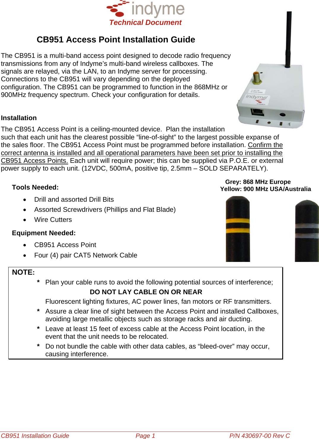  Technical Document  CB951 Installation Guide Page 1 P/N 430697-00 Rev C CB951 Access Point Installation Guide The CB951 is a multi-band access point designed to decode radio frequency transmissions from any of Indyme’s multi-band wireless callboxes. The signals are relayed, via the LAN, to an Indyme server for processing. Connections to the CB951 will vary depending on the deployed configuration. The CB951 can be programmed to function in the 868MHz or 900MHz frequency spectrum. Check your configuration for details.   Installation The CB951 Access Point is a ceiling-mounted device.  Plan the installation such that each unit has the clearest possible “line-of-sight” to the largest possible expanse of the sales floor. The CB951 Access Point must be programmed before installation. Confirm the correct antenna is installed and all operational parameters have been set prior to installing the CB951 Access Points. Each unit will require power; this can be supplied via P.O.E. or external power supply to each unit. (12VDC, 500mA, positive tip, 2.5mm – SOLD SEPARATELY). Tools Needed: •  Drill and assorted Drill Bits •  Assorted Screwdrivers (Phillips and Flat Blade) • Wire Cutters Equipment Needed: •  CB951 Access Point •  Four (4) pair CAT5 Network Cable NOTE:     Grey: 868 MHz Europe Yellow: 900 MHz USA/Australia  *  Plan your cable runs to avoid the following potential sources of interference;          DO NOT LAY CABLE ON OR NEAR   Fluorescent lighting fixtures, AC power lines, fan motors or RF transmitters.  *  Assure a clear line of sight between the Access Point and installed Callboxes, avoiding large metallic objects such as storage racks and air ducting.  *  Leave at least 15 feet of excess cable at the Access Point location, in the event that the unit needs to be relocated.  *  Do not bundle the cable with other data cables, as “bleed-over” may occur, causing interference.  