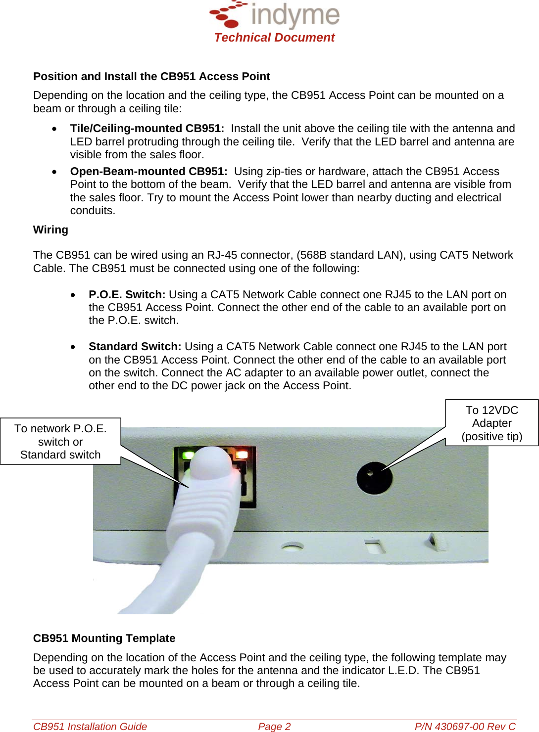  Technical Document  CB951 Installation Guide Page 2 P/N 430697-00 Rev C Position and Install the CB951 Access Point Depending on the location and the ceiling type, the CB951 Access Point can be mounted on a beam or through a ceiling tile: • Tile/Ceiling-mounted CB951:  Install the unit above the ceiling tile with the antenna and LED barrel protruding through the ceiling tile.  Verify that the LED barrel and antenna are visible from the sales floor.  • Open-Beam-mounted CB951:  Using zip-ties or hardware, attach the CB951 Access Point to the bottom of the beam.  Verify that the LED barrel and antenna are visible from the sales floor. Try to mount the Access Point lower than nearby ducting and electrical conduits. Wiring The CB951 can be wired using an RJ-45 connector, (568B standard LAN), using CAT5 Network Cable. The CB951 must be connected using one of the following: • P.O.E. Switch: Using a CAT5 Network Cable connect one RJ45 to the LAN port on the CB951 Access Point. Connect the other end of the cable to an available port on the P.O.E. switch.  • Standard Switch: Using a CAT5 Network Cable connect one RJ45 to the LAN port on the CB951 Access Point. Connect the other end of the cable to an available port on the switch. Connect the AC adapter to an available power outlet, connect the other end to the DC power jack on the Access Point. To 12VDC Adapter (positive tip)       To network P.O.E.  switch or Standard switch          CB951 Mounting Template Depending on the location of the Access Point and the ceiling type, the following template may be used to accurately mark the holes for the antenna and the indicator L.E.D. The CB951 Access Point can be mounted on a beam or through a ceiling tile. 