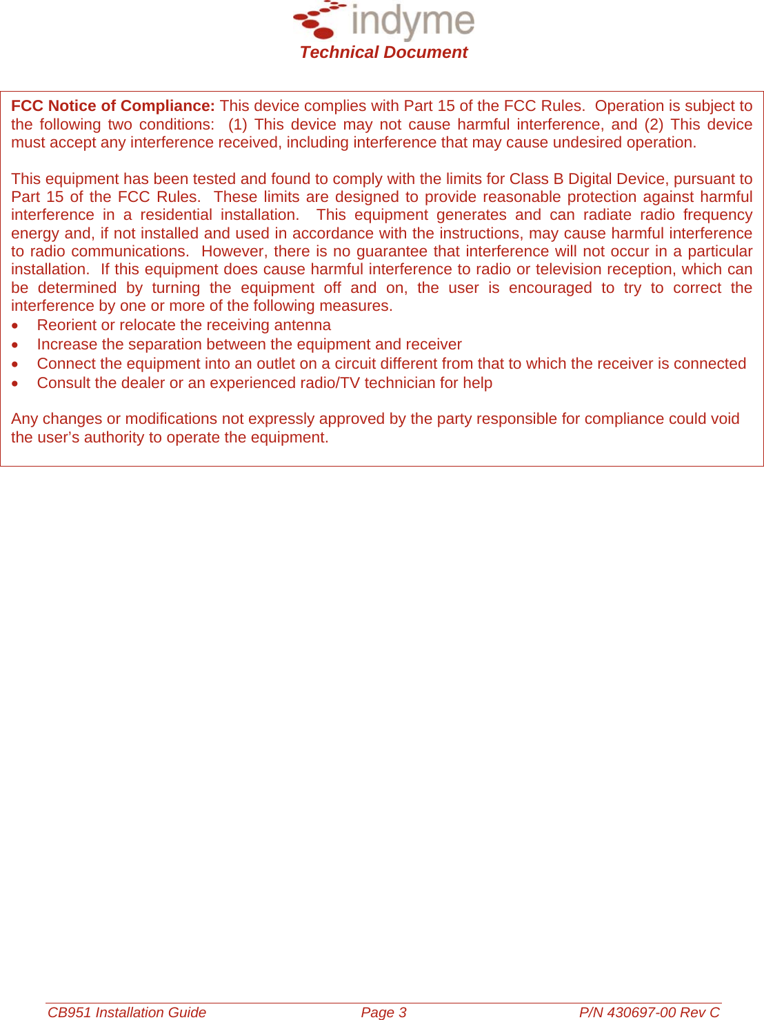  Technical Document  CB951 Installation Guide Page 3 P/N 430697-00 Rev C                       FCC Notice of Compliance: This device complies with Part 15 of the FCC Rules.  Operation is subject to the following two conditions:  (1) This device may not cause harmful interference, and (2) This device must accept any interference received, including interference that may cause undesired operation.  This equipment has been tested and found to comply with the limits for Class B Digital Device, pursuant to Part 15 of the FCC Rules.  These limits are designed to provide reasonable protection against harmful interference in a residential installation.  This equipment generates and can radiate radio frequency energy and, if not installed and used in accordance with the instructions, may cause harmful interference to radio communications.  However, there is no guarantee that interference will not occur in a particular installation.  If this equipment does cause harmful interference to radio or television reception, which can be determined by turning the equipment off and on, the user is encouraged to try to correct the interference by one or more of the following measures. •  Reorient or relocate the receiving antenna •  Increase the separation between the equipment and receiver •  Connect the equipment into an outlet on a circuit different from that to which the receiver is connected •  Consult the dealer or an experienced radio/TV technician for help  Any changes or modifications not expressly approved by the party responsible for compliance could void the user’s authority to operate the equipment.                    