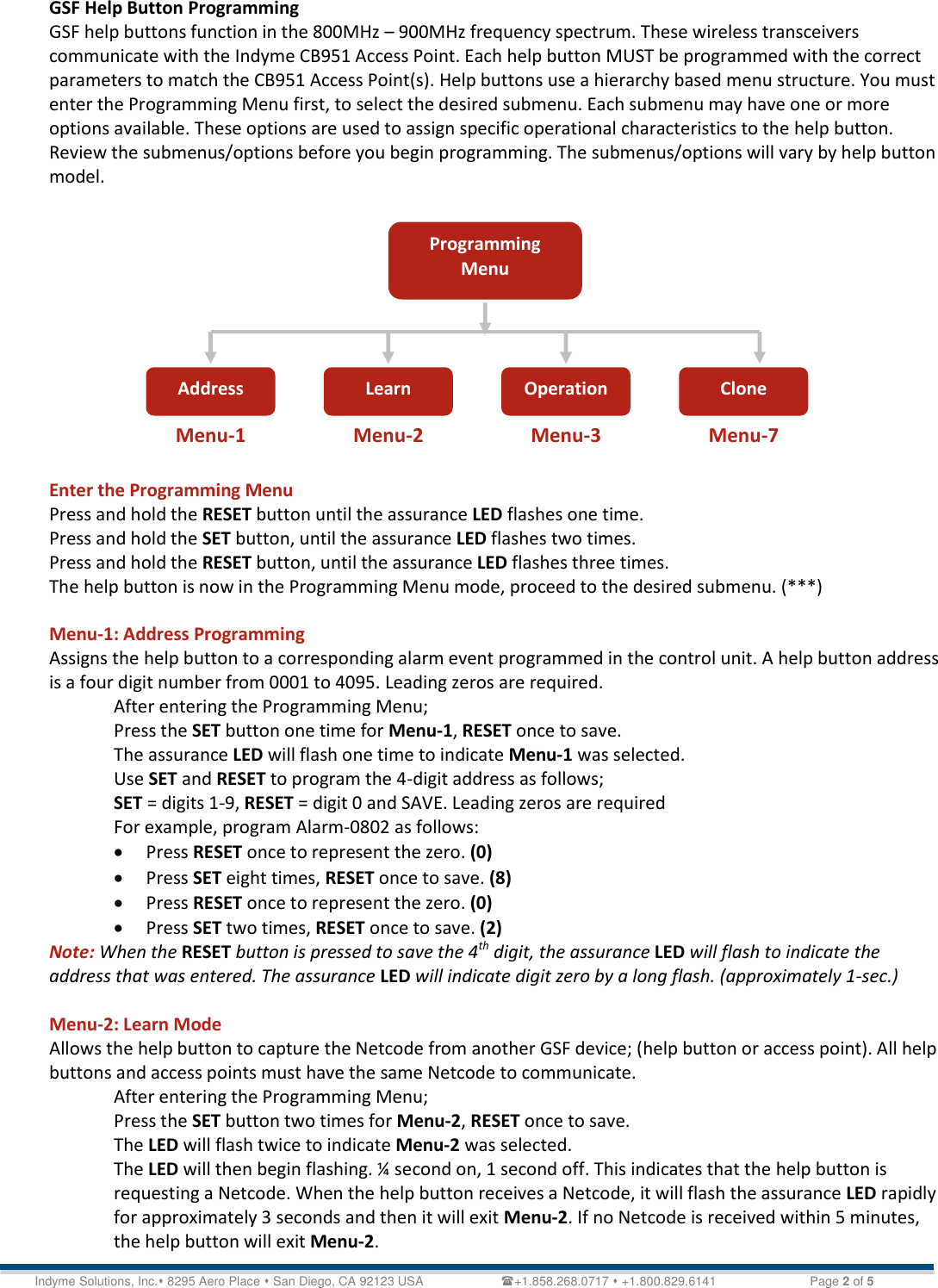   Technical Document &lt;Tag Here&gt; Indyme Solutions, Inc. 8295 Aero Place  San Diego, CA 92123 USA                      +1.858.268.0717  +1.800.829.6141    Page 2 of 5 GSF Help Button Programming GSF help buttons function in the 800MHz – 900MHz frequency spectrum. These wireless transceivers communicate with the Indyme CB951 Access Point. Each help button MUST be programmed with the correct parameters to match the CB951 Access Point(s). Help buttons use a hierarchy based menu structure. You must enter the Programming Menu first, to select the desired submenu. Each submenu may have one or more options available. These options are used to assign specific operational characteristics to the help button. Review the submenus/options before you begin programming. The submenus/options will vary by help button model.             Enter the Programming Menu Press and hold the RESET button until the assurance LED flashes one time. Press and hold the SET button, until the assurance LED flashes two times. Press and hold the RESET button, until the assurance LED flashes three times. The help button is now in the Programming Menu mode, proceed to the desired submenu. (***)  Menu-1: Address Programming Assigns the help button to a corresponding alarm event programmed in the control unit. A help button address is a four digit number from 0001 to 4095. Leading zeros are required.  After entering the Programming Menu; Press the SET button one time for Menu-1, RESET once to save. The assurance LED will flash one time to indicate Menu-1 was selected. Use SET and RESET to program the 4-digit address as follows; SET = digits 1-9, RESET = digit 0 and SAVE. Leading zeros are required  For example, program Alarm-0802 as follows:  Press RESET once to represent the zero. (0)  Press SET eight times, RESET once to save. (8)  Press RESET once to represent the zero. (0)  Press SET two times, RESET once to save. (2) Note: When the RESET button is pressed to save the 4th digit, the assurance LED will flash to indicate the address that was entered. The assurance LED will indicate digit zero by a long flash. (approximately 1-sec.)   Menu-2: Learn Mode Allows the help button to capture the Netcode from another GSF device; (help button or access point). All help buttons and access points must have the same Netcode to communicate. After entering the Programming Menu; Press the SET button two times for Menu-2, RESET once to save. The LED will flash twice to indicate Menu-2 was selected. The LED will then begin flashing. ¼ second on, 1 second off. This indicates that the help button is requesting a Netcode. When the help button receives a Netcode, it will flash the assurance LED rapidly for approximately 3 seconds and then it will exit Menu-2. If no Netcode is received within 5 minutes, the help button will exit Menu-2. Programming Menu Address Learn Operation Clone Menu-1 Menu-2 Menu-3 Menu-7 