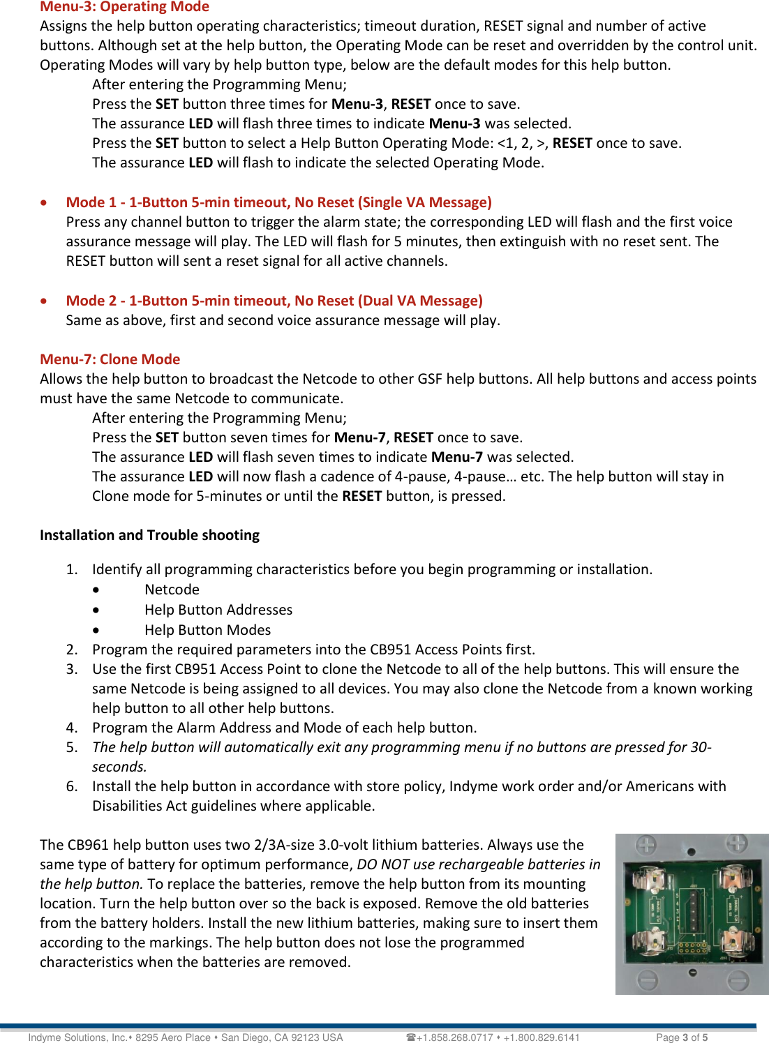   Technical Document &lt;Tag Here&gt; Indyme Solutions, Inc. 8295 Aero Place  San Diego, CA 92123 USA                      +1.858.268.0717  +1.800.829.6141    Page 3 of 5 Menu-3: Operating Mode Assigns the help button operating characteristics; timeout duration, RESET signal and number of active buttons. Although set at the help button, the Operating Mode can be reset and overridden by the control unit. Operating Modes will vary by help button type, below are the default modes for this help button. After entering the Programming Menu; Press the SET button three times for Menu-3, RESET once to save. The assurance LED will flash three times to indicate Menu-3 was selected. Press the SET button to select a Help Button Operating Mode: &lt;1, 2, &gt;, RESET once to save. The assurance LED will flash to indicate the selected Operating Mode.   Mode 1 - 1-Button 5-min timeout, No Reset (Single VA Message) Press any channel button to trigger the alarm state; the corresponding LED will flash and the first voice assurance message will play. The LED will flash for 5 minutes, then extinguish with no reset sent. The RESET button will sent a reset signal for all active channels.    Mode 2 - 1-Button 5-min timeout, No Reset (Dual VA Message)  Same as above, first and second voice assurance message will play.  Menu-7: Clone Mode Allows the help button to broadcast the Netcode to other GSF help buttons. All help buttons and access points must have the same Netcode to communicate. After entering the Programming Menu; Press the SET button seven times for Menu-7, RESET once to save. The assurance LED will flash seven times to indicate Menu-7 was selected. The assurance LED will now flash a cadence of 4-pause, 4-pause… etc. The help button will stay in Clone mode for 5-minutes or until the RESET button, is pressed.  Installation and Trouble shooting 1. Identify all programming characteristics before you begin programming or installation.  Netcode  Help Button Addresses   Help Button Modes 2. Program the required parameters into the CB951 Access Points first.  3. Use the first CB951 Access Point to clone the Netcode to all of the help buttons. This will ensure the same Netcode is being assigned to all devices. You may also clone the Netcode from a known working help button to all other help buttons.  4. Program the Alarm Address and Mode of each help button. 5. The help button will automatically exit any programming menu if no buttons are pressed for 30-seconds. 6. Install the help button in accordance with store policy, Indyme work order and/or Americans with Disabilities Act guidelines where applicable.  The CB961 help button uses two 2/3A-size 3.0-volt lithium batteries. Always use the same type of battery for optimum performance, DO NOT use rechargeable batteries in the help button. To replace the batteries, remove the help button from its mounting location. Turn the help button over so the back is exposed. Remove the old batteries from the battery holders. Install the new lithium batteries, making sure to insert them according to the markings. The help button does not lose the programmed characteristics when the batteries are removed.   