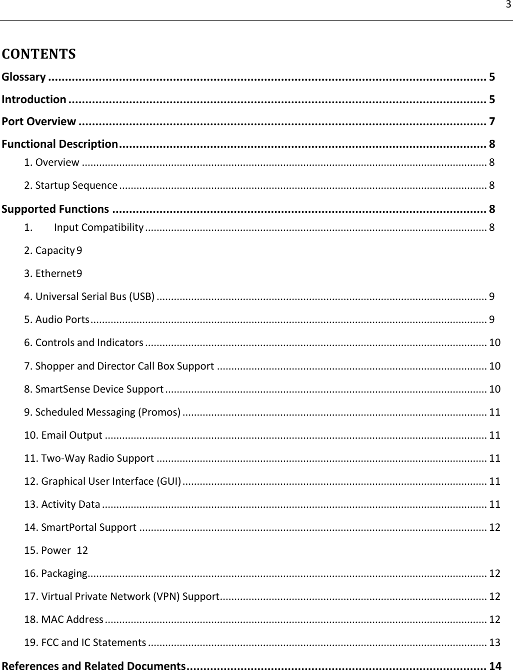3         CONTENTS Glossary .................................................................................................................................. 5 Introduction ............................................................................................................................ 5 Port Overview ......................................................................................................................... 7 Functional Description ............................................................................................................. 8 1. Overview ............................................................................................................................................. 8 2. Startup Sequence ................................................................................................................................ 8 Supported Functions ............................................................................................................... 8 1.  Input Compatibility ....................................................................................................................... 8 2. Capacity 9 3. Ethernet 9 4. Universal Serial Bus (USB) ................................................................................................................... 9 5. Audio Ports .......................................................................................................................................... 9 6. Controls and Indicators ....................................................................................................................... 10 7. Shopper and Director Call Box Support .............................................................................................. 10 8. SmartSense Device Support ................................................................................................................ 10 9. Scheduled Messaging (Promos) .......................................................................................................... 11 10. Email Output ..................................................................................................................................... 11 11. Two-Way Radio Support ................................................................................................................... 11 12. Graphical User Interface (GUI) .......................................................................................................... 11 13. Activity Data ...................................................................................................................................... 11 14. SmartPortal Support ......................................................................................................................... 12 15. Power  12 16. Packaging........................................................................................................................................... 12 17. Virtual Private Network (VPN) Support ............................................................................................. 12 18. MAC Address ..................................................................................................................................... 12 19. FCC and IC Statements ...................................................................................................................... 13 References and Related Documents ......................................................................................... 14  