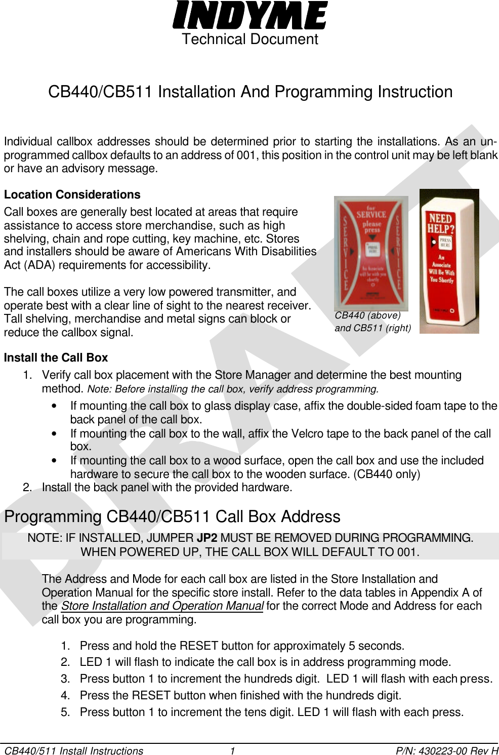  Technical Document  CB440/511 Install Instructions 1 P/N: 430223-00 Rev H  CB440/CB511 Installation And Programming Instruction   Individual callbox addresses should be determined prior to starting the installations. As an un-programmed callbox defaults to an address of 001, this position in the control unit may be left blank or have an advisory message.  Location Considerations Call boxes are generally best located at areas that require assistance to access store merchandise, such as high shelving, chain and rope cutting, key machine, etc. Stores  and installers should be aware of Americans With Disabilities Act (ADA) requirements for accessibility.  The call boxes utilize a very low powered transmitter, and operate best with a clear line of sight to the nearest receiver. Tall shelving, merchandise and metal signs can block or reduce the callbox signal.  Install the Call Box 1. Verify call box placement with the Store Manager and determine the best mounting method. Note: Before installing the call box, verify address programming.  • If mounting the call box to glass display case, affix the double-sided foam tape to the back panel of the call box.  • If mounting the call box to the wall, affix the Velcro tape to the back panel of the call box. • If mounting the call box to a wood surface, open the call box and use the included hardware to secure the call box to the wooden surface. (CB440 only) 2. Install the back panel with the provided hardware.  Programming CB440/CB511 Call Box Address NOTE: IF INSTALLED, JUMPER JP2 MUST BE REMOVED DURING PROGRAMMING. WHEN POWERED UP, THE CALL BOX WILL DEFAULT TO 001.  The Address and Mode for each call box are listed in the Store Installation and Operation Manual for the specific store install. Refer to the data tables in Appendix A of the Store Installation and Operation Manual for the correct Mode and Address for each call box you are programming.   1. Press and hold the RESET button for approximately 5 seconds.  2. LED 1 will flash to indicate the call box is in address programming mode.  3. Press button 1 to increment the hundreds digit.  LED 1 will flash with each press. 4. Press the RESET button when finished with the hundreds digit. 5. Press button 1 to increment the tens digit. LED 1 will flash with each press.   CB440 (above) and CB511 (right) 