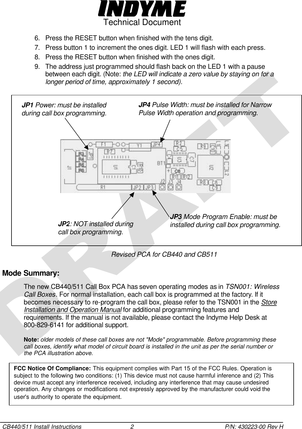  Technical Document  CB440/511 Install Instructions 2 P/N: 430223-00 Rev H 6. Press the RESET button when finished with the tens digit. 7. Press button 1 to increment the ones digit. LED 1 will flash with each press. 8. Press the RESET button when finished with the ones digit. 9. The address just programmed should flash back on the LED 1 with a pause between each digit. (Note: the LED will indicate a zero value by staying on for a longer period of time, approximately 1 second).                  Revised PCA for CB440 and CB511 Mode Summary:  The new CB440/511 Call Box PCA has seven operating modes as in TSN001: Wireless Call Boxes. For normal installation, each call box is programmed at the factory. If it becomes necessary to re-program the call box, please refer to the TSN001 in the Store Installation and Operation Manual for additional programming features and requirements. If the manual is not available, please contact the Indyme Help Desk at 800-829-6141 for additional support. Note: older models of these call boxes are not &quot;Mode&quot; programmable. Before programming these call boxes, identify what model of circuit board is installed in the unit as per the serial number or the PCA illustration above.    JP1 Power: must be installed during call box programming. JP4 Pulse Width: must be installed for Narrow Pulse Width operation and programming. JP3 Mode Program Enable: must be installed during call box programming. JP2: NOT installed during call box programming. FCC Notice Of Compliance: This equipment complies with Part 15 of the FCC Rules. Operation is subject to the following two conditions: (1) This device must not cause harmful inference and (2) This device must accept any interference received, including any interference that may cause undesired operation. Any changes or modifications not expressly approved by the manufacturer could void the user&apos;s authority to operate the equipment. 