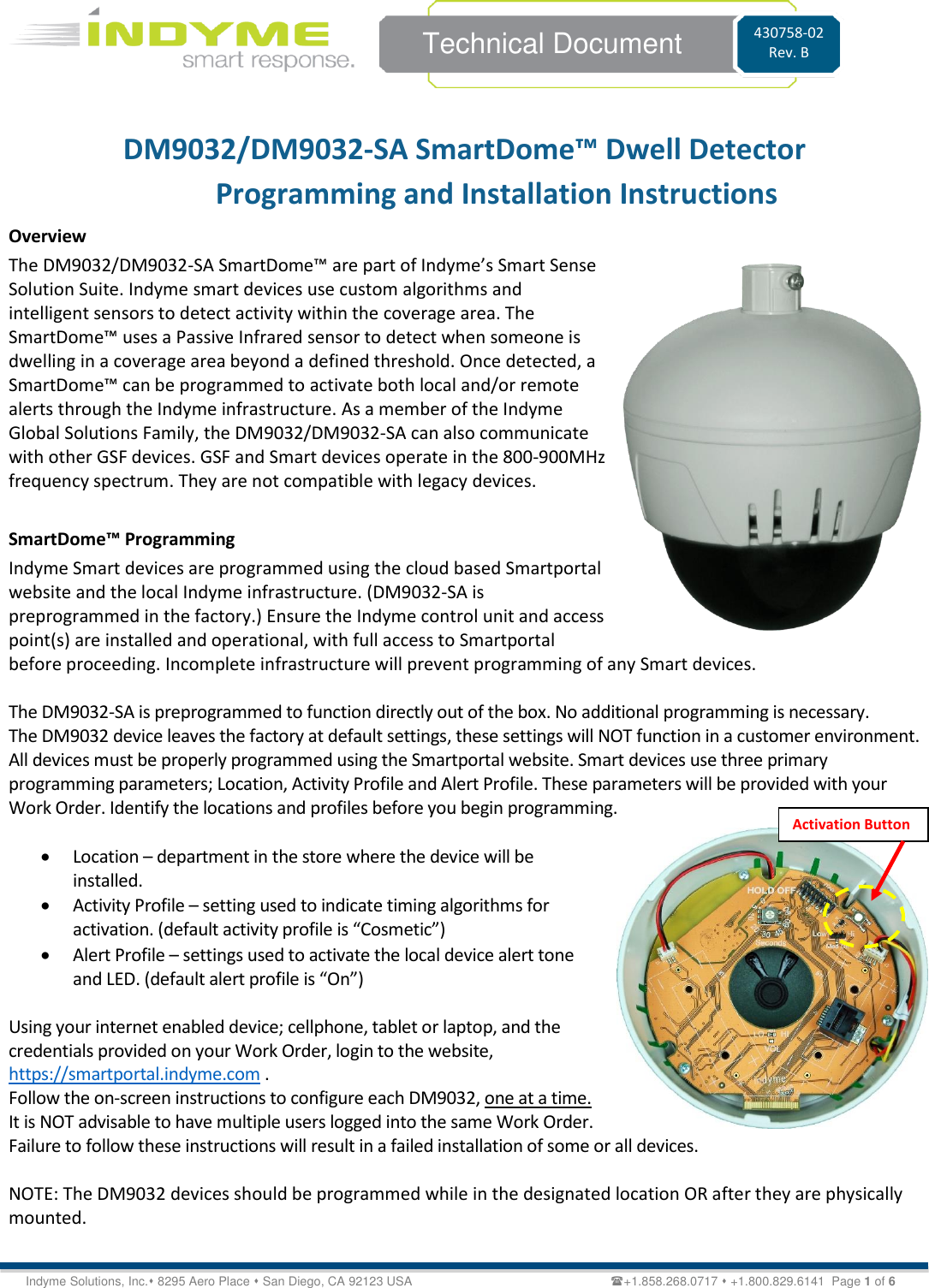    Technical Document 430758-02 Rev. B Indyme Solutions, Inc.⬧ 8295 Aero Place ⬧ San Diego, CA 92123 USA                                                         +1.858.268.0717 ⬧ +1.800.829.6141  Page 1 of 6 DM9032/DM9032-SA SmartDome™ Dwell Detector  Programming and Installation Instructions Overview The DM9032/DM9032-SA SmartDome™ are part of Indyme’s Smart Sense Solution Suite. Indyme smart devices use custom algorithms and intelligent sensors to detect activity within the coverage area. The SmartDome™ uses a Passive Infrared sensor to detect when someone is dwelling in a coverage area beyond a defined threshold. Once detected, a SmartDome™ can be programmed to activate both local and/or remote alerts through the Indyme infrastructure. As a member of the Indyme Global Solutions Family, the DM9032/DM9032-SA can also communicate with other GSF devices. GSF and Smart devices operate in the 800-900MHz frequency spectrum. They are not compatible with legacy devices.  SmartDome™ Programming Indyme Smart devices are programmed using the cloud based Smartportal website and the local Indyme infrastructure. (DM9032-SA is preprogrammed in the factory.) Ensure the Indyme control unit and access point(s) are installed and operational, with full access to Smartportal before proceeding. Incomplete infrastructure will prevent programming of any Smart devices.  The DM9032-SA is preprogrammed to function directly out of the box. No additional programming is necessary. The DM9032 device leaves the factory at default settings, these settings will NOT function in a customer environment. All devices must be properly programmed using the Smartportal website. Smart devices use three primary programming parameters; Location, Activity Profile and Alert Profile. These parameters will be provided with your Work Order. Identify the locations and profiles before you begin programming.   • Location – department in the store where the device will be installed. • Activity Profile – setting used to indicate timing algorithms for activation. (default activity profile is “Cosmetic”) • Alert Profile – settings used to activate the local device alert tone and LED. (default alert profile is “On”)   Using your internet enabled device; cellphone, tablet or laptop, and the credentials provided on your Work Order, login to the website, https://smartportal.indyme.com .  Follow the on-screen instructions to configure each DM9032, one at a time. It is NOT advisable to have multiple users logged into the same Work Order. Failure to follow these instructions will result in a failed installation of some or all devices.   NOTE: The DM9032 devices should be programmed while in the designated location OR after they are physically mounted.   Activation Button 