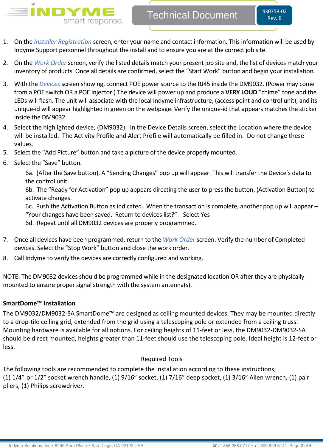    Technical Document 430758-02 Rev. B Indyme Solutions, Inc.⬧ 8295 Aero Place ⬧ San Diego, CA 92123 USA                                                         +1.858.268.0717 ⬧ +1.800.829.6141  Page 2 of 6 1. On the Installer Registration screen, enter your name and contact information. This information will be used by Indyme Support personnel throughout the install and to ensure you are at the correct job site. 2. On the Work Order screen, verify the listed details match your present job site and, the list of devices match your inventory of products. Once all details are confirmed, select the “Start Work” button and begin your installation. 3. With the Devices screen showing, connect POE power source to the RJ45 inside the DM9032. (Power may come from a POE switch OR a POE injector.) The device will power up and produce a VERY LOUD “chime” tone and the LEDs will flash. The unit will associate with the local Indyme infrastructure, (access point and control unit), and its unique-id will appear highlighted in green on the webpage. Verify the unique-id that appears matches the sticker inside the DM9032. 4. Select the highlighted device, (DM9032).  In the Device Details screen, select the Location where the device will be installed.  The Activity Profile and Alert Profile will automatically be filled in.  Do not change these values. 5. Select the “Add Picture” button and take a picture of the device properly mounted.  6. Select the “Save” button. 6a.  (After the Save button), A “Sending Changes” pop up will appear. This will transfer the Device’s data to              the control unit. 6b.  The “Ready for Activation” pop up appears directing the user to press the button, (Activation Button) to activate changes. 6c.  Push the Activation Button as indicated.  When the transaction is complete, another pop up will appear – “Your changes have been saved.  Return to devices list?”.   Select Yes 6d.  Repeat until all DM9032 devices are properly programmed.  7. Once all devices have been programmed, return to the Work Order screen. Verify the number of Completed devices. Select the “Stop Work” button and close the work order. 8. Call Indyme to verify the devices are correctly configured and working.  NOTE: The DM9032 devices should be programmed while in the designated location OR after they are physically mounted to ensure proper signal strength with the system antenna(s).  SmartDome™ Installation The DM9032/DM9032-SA SmartDome™ are designed as ceiling mounted devices. They may be mounted directly to a drop-tile ceiling grid, extended from the grid using a telescoping pole or extended from a ceiling truss. Mounting hardware is available for all options. For ceiling heights of 11-feet or less, the DM9032-DM9032-SA should be direct mounted, heights greater than 11-feet should use the telescoping pole. Ideal height is 12-feet or less. Required Tools The following tools are recommended to complete the installation according to these instructions; (1) 1/4” or 1/2” socket wrench handle, (1) 9/16” socket, (1) 7/16” deep socket, (1) 3/16” Allen wrench, (1) pair pliers, (1) Philips screwdriver.      