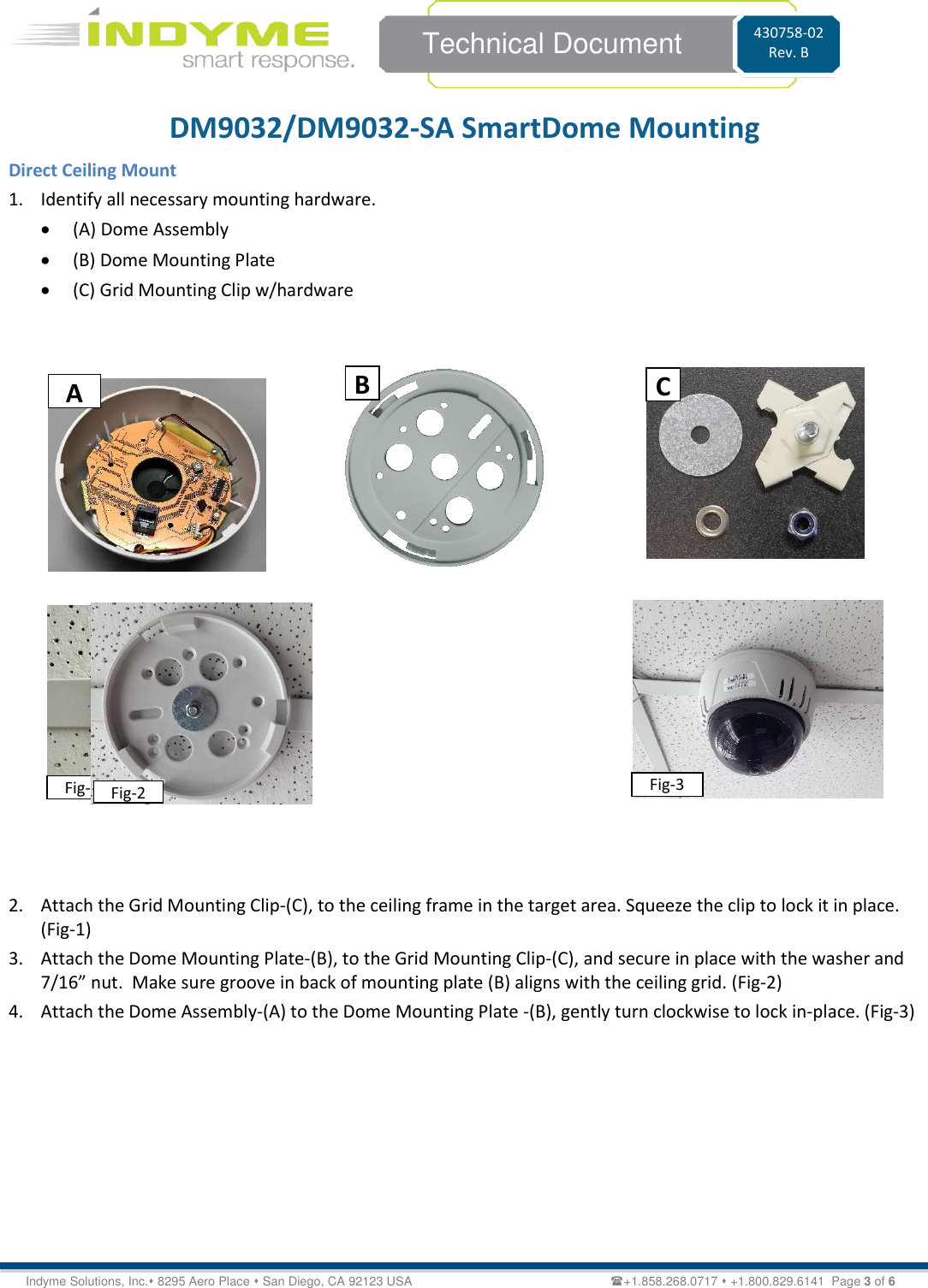    Technical Document 430758-02 Rev. B Indyme Solutions, Inc.⬧ 8295 Aero Place ⬧ San Diego, CA 92123 USA                                                         +1.858.268.0717 ⬧ +1.800.829.6141  Page 3 of 6 DM9032/DM9032-SA SmartDome Mounting Direct Ceiling Mount 1. Identify all necessary mounting hardware. • (A) Dome Assembly • (B) Dome Mounting Plate  • (C) Grid Mounting Clip w/hardware                                      2. Attach the Grid Mounting Clip-(C), to the ceiling frame in the target area. Squeeze the clip to lock it in place. (Fig-1) 3. Attach the Dome Mounting Plate-(B), to the Grid Mounting Clip-(C), and secure in place with the washer and 7/16” nut.  Make sure groove in back of mounting plate (B) aligns with the ceiling grid. (Fig-2) 4. Attach the Dome Assembly-(A) to the Dome Mounting Plate -(B), gently turn clockwise to lock in-place. (Fig-3)         B C Fig-1 Fig-2 Fig-3 A 