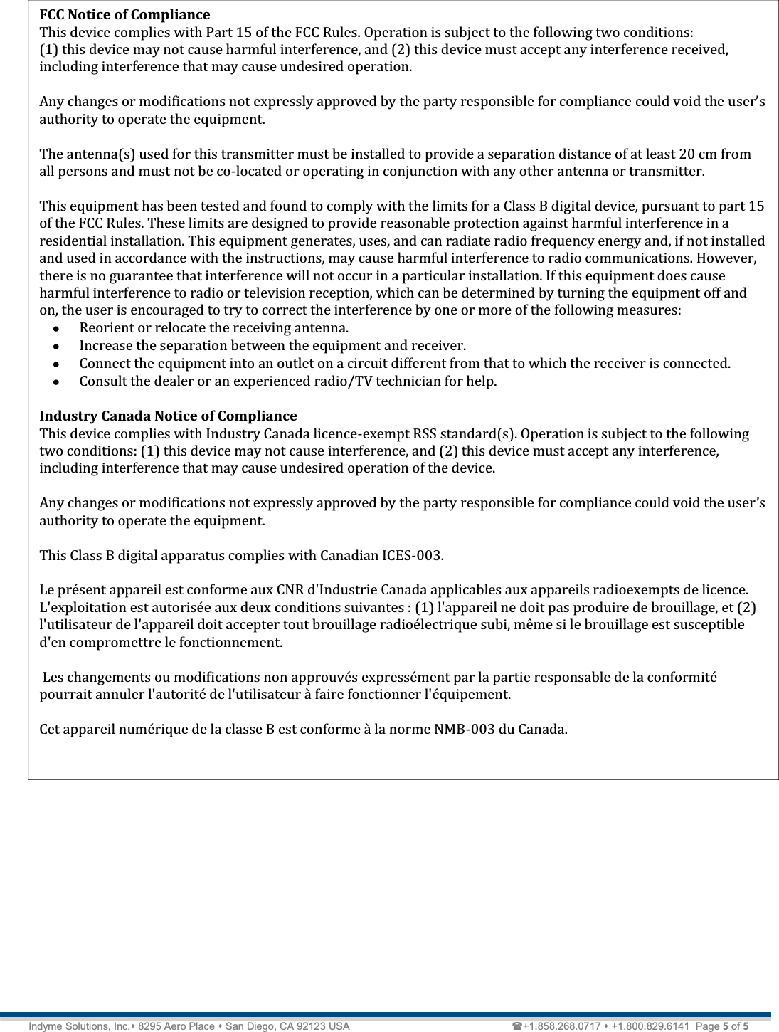   Technical Document  &lt;Tag Here&gt; Indyme Solutions, Inc. 8295 Aero Place  San Diego, CA 92123 USA                          +1.858.268.0717  +1.800.829.6141  Page 5 of 5  FCC Notice of Compliance  This device complies with Part 15 of the FCC Rules. Operation is subject to the following two conditions:  (1) this device may not cause harmful interference, and (2) this device must accept any interference received, including interference that may cause undesired operation.   Any changes or modifications not expressly approved by the party responsible for compliance ǯauthority to operate the equipment.  The antenna(s) used for this transmitter must be installed to provide a separation distance of at least 20 cm from all persons and must not be co-located or operating in conjunction with any other antenna or transmitter.  This equipment has been tested and found to comply with the limits for a Class B digital device, pursuant to part 15 of the FCC Rules. These limits are designed to provide reasonable protection against harmful interference in a residential installation. This equipment generates, uses, and can radiate radio frequency energy and, if not installed and used in accordance with the instructions, may cause harmful interference to radio communications. However, there is no guarantee that interference will not occur in a particular installation. If this equipment does cause harmful interference to radio or television reception, which can be determined by turning the equipment off and on, the user is encouraged to try to correct the interference by one or more of the following measures: x Reorient or relocate the receiving antenna. x Increase the separation between the equipment and receiver. x Connect the equipment into an outlet on a circuit different from that to which the receiver is connected. x Consult the dealer or an experienced radio/TV technician for help.   Industry Canada Notice of Compliance This device complies with Industry Canada licence-exempt RSS standard(s). Operation is subject to the following two conditions: (1) this device may not cause interference, and (2) this device must accept any interference, including interference that may cause undesired operation of the device.  Any changes or modifications not expressly approved by the party responsible for compliance could void the userǯauthority to operate the equipment.  This Class B digital apparatus complies with Canadian ICES-003.  Le présent appareil est conforme aux CNR d&apos;Industrie Canada applicables aux appareils radioexempts de licence. L&apos;exploitation est autorisée aux deux conditions suivantes : (1) l&apos;appareil ne doit pas produire de brouillage, et (2) l&apos;utilisateur de l&apos;appareil doit accepter tout brouillage radioélectrique subi, même si le brouillage est susceptible d&apos;en compromettre le fonctionnement.   Les changements ou modifications non approuvés expressément par la partie responsable de la conformité pourrait annuler l&apos;autorité de l&apos;utilisateur à faire fonctionner l&apos;équipement.  Cet appareil numérique de la classe B est conforme à la norme NMB-003 du Canada.  