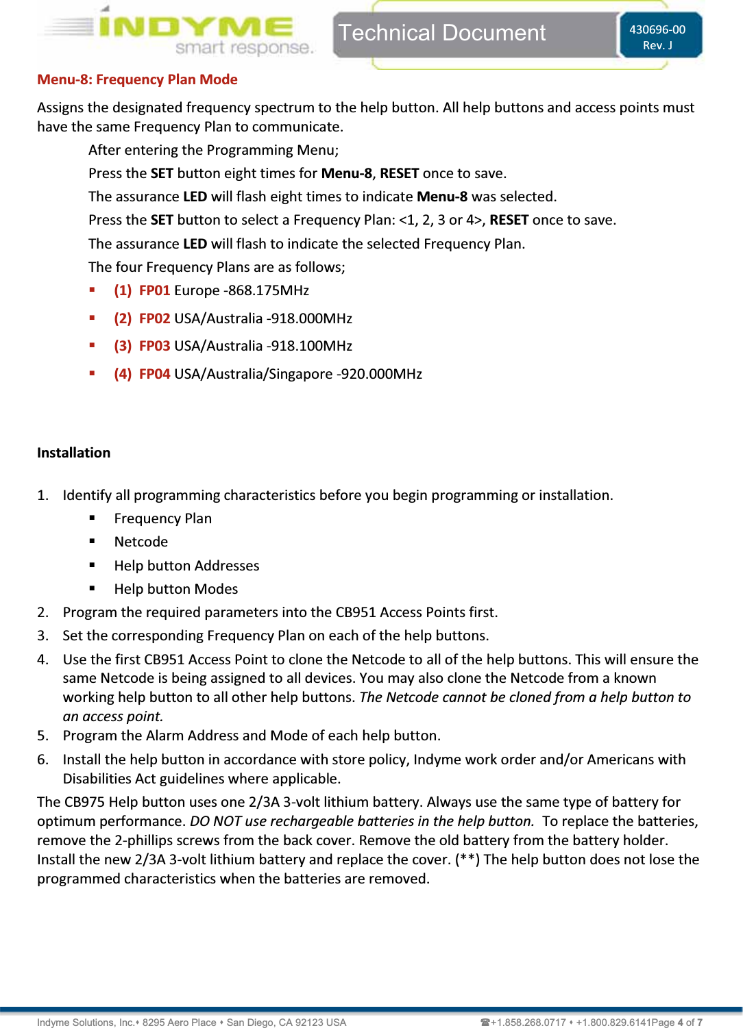  Indyme Solutions, Inc. 8295 Aero Place  San Diego, CA 92123 USA                                                +1.858.268.0717  +1.800.829.6141Page 4 of 7  Technical Document  430696-00 Rev. J Menu-8: Frequency Plan Mode Assigns the designated frequency spectrum to the help button. All help buttons and access points must have the same Frequency Plan to communicate.  After entering the Programming Menu; Press the SET button eight times for Menu-8, RESET once to save. The assurance LED will flash eight times to indicate Menu-8 was selected. Press the SET button to select a Frequency Plan: &lt;1, 2, 3 or 4&gt;, RESET once to save. The assurance LED will flash to indicate the selected Frequency Plan. The four Frequency Plans are as follows;  (1)  FP01 Europe -868.175MHz  (2)  FP02 USA/Australia -918.000MHz  (3)  FP03 USA/Australia -918.100MHz  (4)  FP04 USA/Australia/Singapore -920.000MHz   Installation  1. Identify all programming characteristics before you begin programming or installation.  Frequency Plan  Netcode  Help button Addresses   Help button Modes 2. Program the required parameters into the CB951 Access Points first.  3. Set the corresponding Frequency Plan on each of the help buttons.  4. Use the first CB951 Access Point to clone the Netcode to all of the help buttons. This will ensure the same Netcode is being assigned to all devices. You may also clone the Netcode from a known working help button to all other help buttons. The Netcode cannot be cloned from a help button to an access point. 5. Program the Alarm Address and Mode of each help button. 6. Install the help button in accordance with store policy, Indyme work order and/or Americans with Disabilities Act guidelines where applicable. The CB975 Help button uses one 2/3A 3-volt lithium battery. Always use the same type of battery for optimum performance. DO NOT use rechargeable batteries in the help button.  To replace the batteries, remove the 2-phillips screws from the back cover. Remove the old battery from the battery holder. Install the new 2/3A 3-volt lithium battery and replace the cover. (**) The help button does not lose the programmed characteristics when the batteries are removed.  