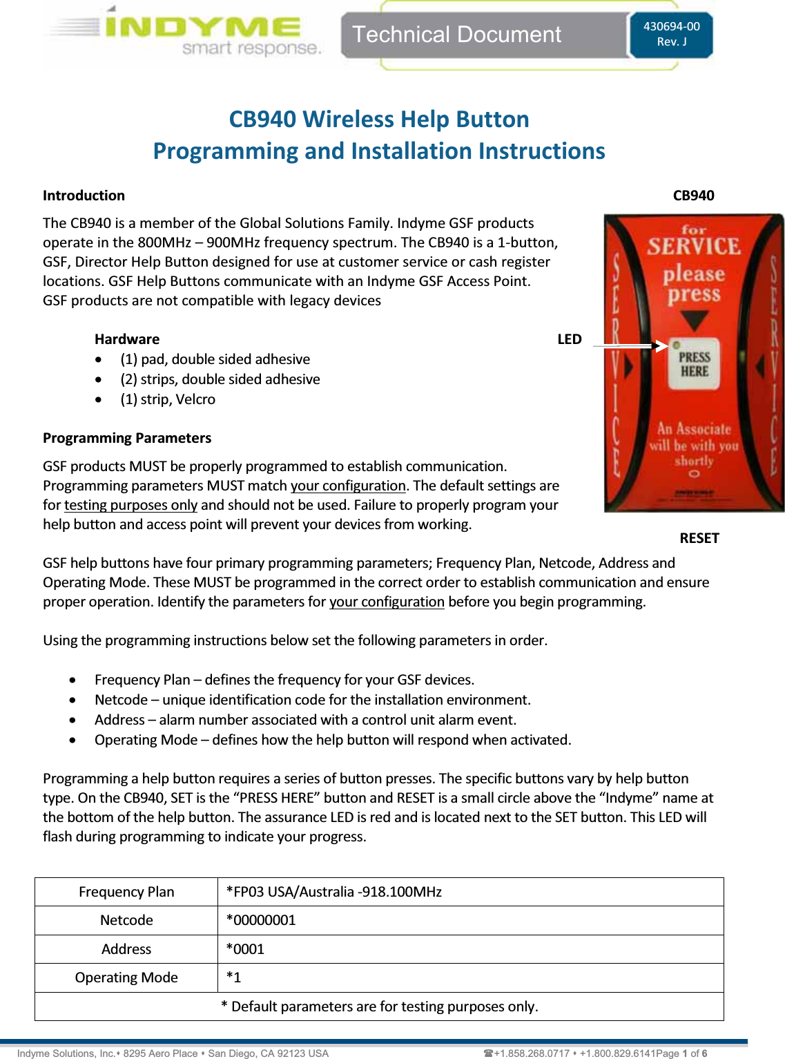   Technical Document  430694-00 Rev. J Indyme Solutions, Inc. 8295 Aero Place  San Diego, CA 92123 USA                          +1.858.268.0717  +1.800.829.6141Page 1 of 6  CB940 Wireless Help Button Programming and Installation Instructions  Introduction The CB940 is a member of the Global Solutions Family. Indyme GSF products operate in the 800MHz ʹ 900MHz frequency spectrum. The CB940 is a 1-button, GSF, Director Help Button designed for use at customer service or cash register locations. GSF Help Buttons communicate with an Indyme GSF Access Point. GSF products are not compatible with legacy devices   Hardware x (1) pad, double sided adhesive x (2) strips, double sided adhesive x (1) strip, Velcro  Programming Parameters GSF products MUST be properly programmed to establish communication. Programming parameters MUST match your configuration. The default settings are for testing purposes only and should not be used. Failure to properly program your help button and access point will prevent your devices from working.  GSF help buttons have four primary programming parameters; Frequency Plan, Netcode, Address and Operating Mode. These MUST be programmed in the correct order to establish communication and ensure proper operation. Identify the parameters for your configuration before you begin programming.   Using the programming instructions below set the following parameters in order.  x Frequency Plan ʹ defines the frequency for your GSF devices.    x Netcode ʹ unique identification code for the installation environment. x Address ʹ alarm number associated with a control unit alarm event. x Operating Mode ʹ defines how the help button will respond when activated.  Programming a help button requires a series of button presses. The specific buttons vary by help button ƚǇƉĞ͘KŶƚŚĞϵϰϬ͕^dŝƐƚŚĞ͞WZ^^,Z͟ďƵƚƚŽŶĂŶĚZ^dŝƐĂƐŵĂůůĐŝƌĐůĞĂďŽǀĞƚŚĞ͞/ŶĚǇŵĞ͟ŶĂŵĞĂƚthe bottom of the help button. The assurance LED is red and is located next to the SET button. This LED will flash during programming to indicate your progress.   Frequency Plan  *FP03 USA/Australia -918.100MHz Netcode *00000001 Address *0001 Operating Mode  *1 * Default parameters are for testing purposes only. LED CB940 RESET 