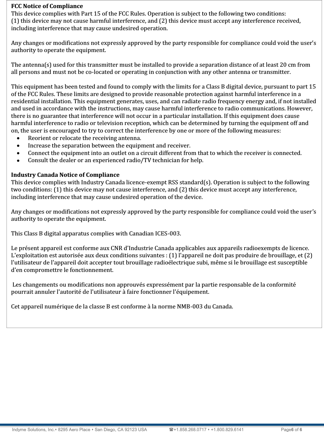   Technical Document  &lt;Tag Here&gt; Indyme Solutions, Inc. 8295 Aero Place  San Diego, CA 92123 USA                 +1.858.268.0717  +1.800.829.6141    Page6 of 6                      FCC Notice of Compliance  This device complies with Part 15 of the FCC Rules. Operation is subject to the following two conditions:  (1) this device may not cause harmful interference, and (2) this device must accept any interference received, including interference that may cause undesired operation.   Any changes or modifications not expressly approved by the party responsible for compliance ǯauthority to operate the equipment.  The antenna(s) used for this transmitter must be installed to provide a separation distance of at least 20 cm from all persons and must not be co-located or operating in conjunction with any other antenna or transmitter.  This equipment has been tested and found to comply with the limits for a Class B digital device, pursuant to part 15 of the FCC Rules. These limits are designed to provide reasonable protection against harmful interference in a residential installation. This equipment generates, uses, and can radiate radio frequency energy and, if not installed and used in accordance with the instructions, may cause harmful interference to radio communications. However, there is no guarantee that interference will not occur in a particular installation. If this equipment does cause harmful interference to radio or television reception, which can be determined by turning the equipment off and on, the user is encouraged to try to correct the interference by one or more of the following measures: x Reorient or relocate the receiving antenna. x Increase the separation between the equipment and receiver. x Connect the equipment into an outlet on a circuit different from that to which the receiver is connected. x Consult the dealer or an experienced radio/TV technician for help.   Industry Canada Notice of Compliance This device complies with Industry Canada licence-exempt RSS standard(s). Operation is subject to the following two conditions: (1) this device may not cause interference, and (2) this device must accept any interference, including interference that may cause undesired operation of the device.  Any changes or modifications not expressly approved by the party responsible for compliance could void the userǯauthority to operate the equipment.  This Class B digital apparatus complies with Canadian ICES-003.  Le présent appareil est conforme aux CNR d&apos;Industrie Canada applicables aux appareils radioexempts de licence. L&apos;exploitation est autorisée aux deux conditions suivantes : (1) l&apos;appareil ne doit pas produire de brouillage, et (2) l&apos;utilisateur de l&apos;appareil doit accepter tout brouillage radioélectrique subi, même si le brouillage est susceptible d&apos;en compromettre le fonctionnement.   Les changements ou modifications non approuvés expressément par la partie responsable de la conformité pourrait annuler l&apos;autorité de l&apos;utilisateur à faire fonctionner l&apos;équipement.  Cet appareil numérique de la classe B est conforme à la norme NMB-003 du Canada.  