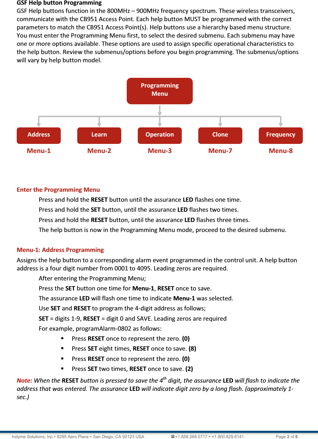   Technical Document  &lt;Tag Here&gt; Indyme Solutions, Inc. 8295 Aero Place  San Diego, CA 92123 USA                      +1.858.268.0717  +1.800.829.6141    Page 2 of 6 GSF Help button Programming GSF Help buttons function in the 800MHz ʹ 900MHz frequency spectrum. These wireless transceivers, communicate with the CB951 Access Point. Each help button MUST be programmed with the correct parameters to match the CB951 Access Point(s). Help buttons use a hierarchy based menu structure. You must enter the Programming Menu first, to select the desired submenu. Each submenu may have one or more options available. These options are used to assign specific operational characteristics to the help button. Review the submenus/options before you begin programming. The submenus/options will vary by help button model.       Enter the Programming Menu Press and hold the RESET button until the assurance LED flashes one time. Press and hold the SET button, until the assurance LED flashes two times. Press and hold the RESET button, until the assurance LED flashes three times. The help button is now in the Programming Menu mode, proceed to the desired submenu.  Menu-1: Address Programming Assigns the help button to a corresponding alarm event programmed in the control unit. A help button address is a four digit number from 0001 to 4095. Leading zeros are required.  After entering the Programming Menu; Press the SET button one time for Menu-1, RESET once to save. The assurance LED will flash one time to indicate Menu-1 was selected. Use SET and RESET to program the 4-digit address as follows; SET = digits 1-9, RESET = digit 0 and SAVE. Leading zeros are required  For example, programAlarm-0802 as follows:  Press RESET once to represent the zero. (0)  Press SET eight times, RESET once to save. (8)  Press RESET once to represent the zero. (0)  Press SET two times, RESET once to save. (2) Note: When the RESET button is pressed to save the 4th digit, the assurance LED will flash to indicate the address that was entered. The assurance LED will indicate digit zero by a long flash. (approximately 1-sec.)    Programming Menu Address  Learn Operation  Clone  Frequency Menu-1  Menu-2  Menu-3  Menu-7  Menu-8 