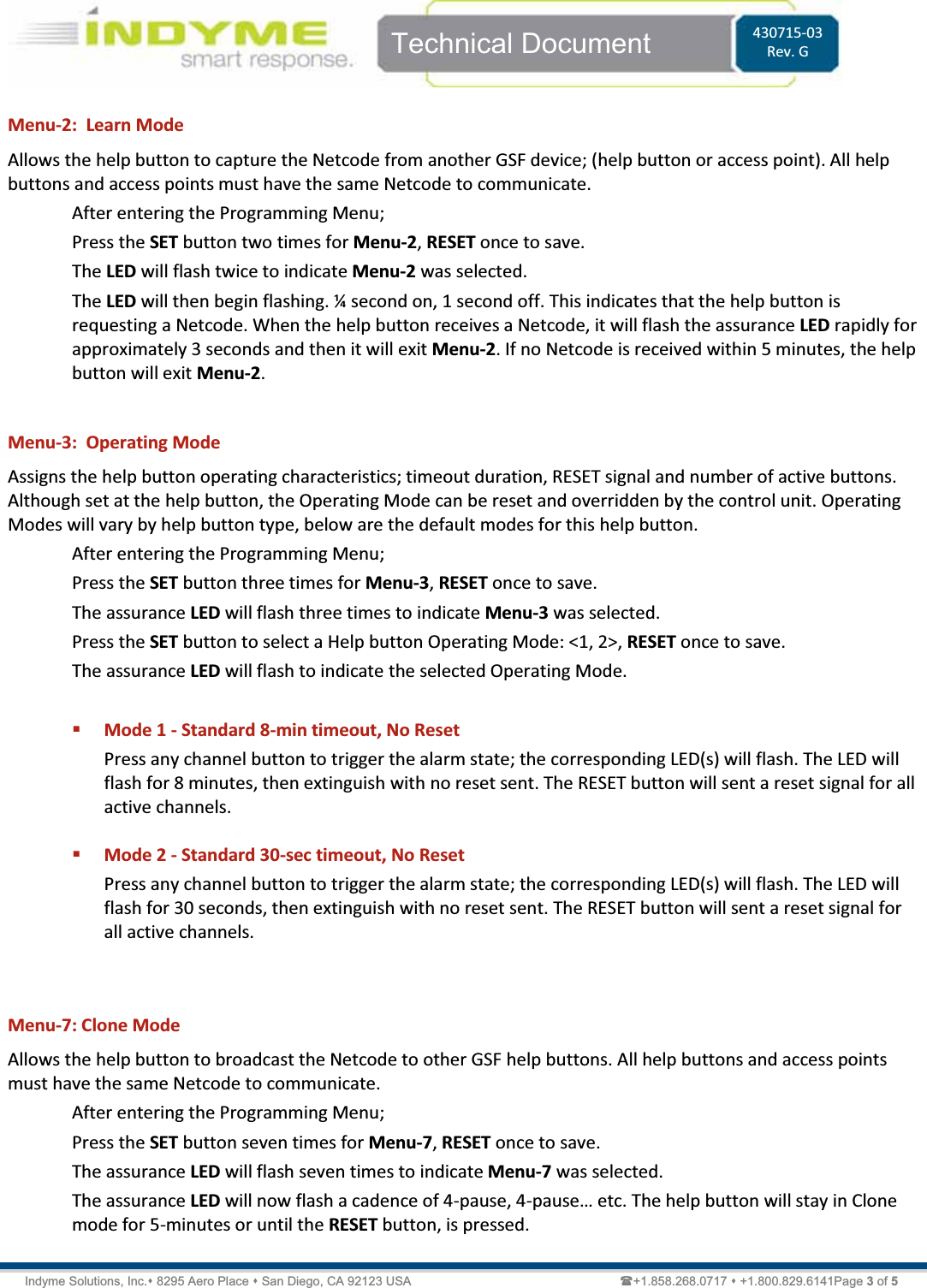    Technical Document  430715-03 Rev. G Indyme Solutions, Inc. 8295 Aero Place  San Diego, CA 92123 USA                                                            +1.858.268.0717  +1.800.829.6141Page 3 of 5 Menu-2:  Learn Mode Allows the help button to capture the Netcode from another GSF device; (help button or access point). All help buttons and access points must have the same Netcode to communicate. After entering the Programming Menu; Press the SET button two times for Menu-2, RESET once to save. The LED will flash twice to indicate Menu-2 was selected. The LED will then begin flashing. ¼ second on, 1 second off. This indicates that the help button is requesting a Netcode. When the help button receives a Netcode, it will flash the assurance LED rapidly for approximately 3 seconds and then it will exit Menu-2. If no Netcode is received within 5 minutes, the help button will exit Menu-2.  Menu-3:  Operating Mode Assigns the help button operating characteristics; timeout duration, RESET signal and number of active buttons. Although set at the help button, the Operating Mode can be reset and overridden by the control unit. Operating Modes will vary by help button type, below are the default modes for this help button. After entering the Programming Menu; Press the SET button three times for Menu-3, RESET once to save. The assurance LED will flash three times to indicate Menu-3 was selected. Press the SET button to select a Help button Operating Mode: &lt;1, 2&gt;, RESET once to save. The assurance LED will flash to indicate the selected Operating Mode.   Mode 1 - Standard 8-min timeout, No Reset Press any channel button to trigger the alarm state; the corresponding LED(s) will flash. The LED will flash for 8 minutes, then extinguish with no reset sent. The RESET button will sent a reset signal for all active channels.    Mode 2 - Standard 30-sec timeout, No Reset Press any channel button to trigger the alarm state; the corresponding LED(s) will flash. The LED will flash for 30 seconds, then extinguish with no reset sent. The RESET button will sent a reset signal for all active channels.   Menu-7: Clone Mode Allows the help button to broadcast the Netcode to other GSF help buttons. All help buttons and access points must have the same Netcode to communicate. After entering the Programming Menu; Press the SET button seven times for Menu-7, RESET once to save. The assurance LED will flash seven times to indicate Menu-7 was selected. The assurance LED will now flash a cadence of 4-pause, 4-pause͙ etc. The help button will stay in Clone mode for 5-minutes or until the RESET button, is pressed. 