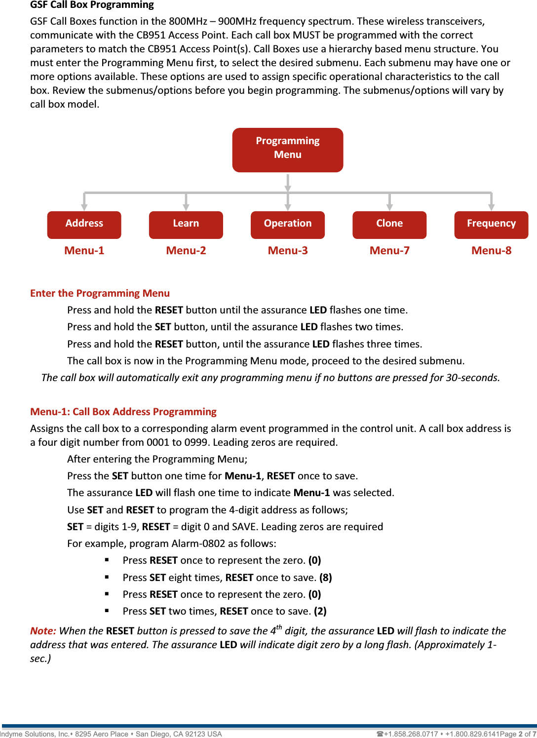   Technical Document  &lt;Tag Here&gt; Indyme Solutions, Inc. 8295 Aero Place  San Diego, CA 92123 USA                                                                             +1.858.268.0717  +1.800.829.6141Page 2 of 7 GSF Call Box Programming GSF Call Boxes function in the 800MHz ʹ 900MHz frequency spectrum. These wireless transceivers, communicate with the CB951 Access Point. Each call box MUST be programmed with the correct parameters to match the CB951 Access Point(s). Call Boxes use a hierarchy based menu structure. You must enter the Programming Menu first, to select the desired submenu. Each submenu may have one or more options available. These options are used to assign specific operational characteristics to the call box. Review the submenus/options before you begin programming. The submenus/options will vary by call box model.         Enter the Programming Menu Press and hold the RESET button until the assurance LED flashes one time. Press and hold the SET button, until the assurance LED flashes two times. Press and hold the RESET button, until the assurance LED flashes three times. The call box is now in the Programming Menu mode, proceed to the desired submenu. The call box will automatically exit any programming menu if no buttons are pressed for 30-seconds.  Menu-1: Call Box Address Programming Assigns the call box to a corresponding alarm event programmed in the control unit. A call box address is a four digit number from 0001 to 0999. Leading zeros are required.  After entering the Programming Menu; Press the SET button one time for Menu-1, RESET once to save. The assurance LED will flash one time to indicate Menu-1 was selected. Use SET and RESET to program the 4-digit address as follows; SET = digits 1-9, RESET = digit 0 and SAVE. Leading zeros are required  For example, program Alarm-0802 as follows:  Press RESET once to represent the zero. (0)  Press SET eight times, RESET once to save. (8)  Press RESET once to represent the zero. (0)  Press SET two times, RESET once to save. (2) Note: When the RESET button is pressed to save the 4th digit, the assurance LED will flash to indicate the address that was entered. The assurance LED will indicate digit zero by a long flash. (Approximately 1-sec.)    Programming Menu Address  Learn  Operation  Clone  Frequency Menu-1  Menu-2  Menu-3  Menu-7  Menu-8 