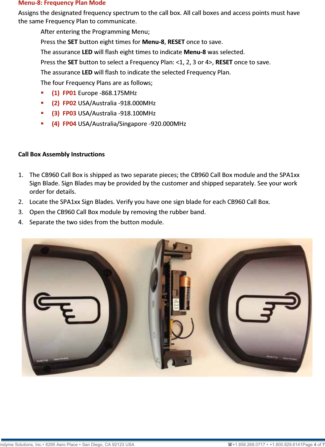   Technical Document  &lt;Tag Here&gt; Indyme Solutions, Inc. 8295 Aero Place  San Diego, CA 92123 USA                                                                             +1.858.268.0717  +1.800.829.6141Page 4 of 7 Menu-8: Frequency Plan Mode Assigns the designated frequency spectrum to the call box. All call boxes and access points must have the same Frequency Plan to communicate.  After entering the Programming Menu;   Press the SET button eight times for Menu-8, RESET once to save. The assurance LED will flash eight times to indicate Menu-8 was selected. Press the SET button to select a Frequency Plan: &lt;1, 2, 3 or 4&gt;, RESET once to save. The assurance LED will flash to indicate the selected Frequency Plan. The four Frequency Plans are as follows;  (1)  FP01 Europe -868.175MHz  (2)  FP02 USA/Australia -918.000MHz  (3)  FP03 USA/Australia -918.100MHz  (4)  FP04 USA/Australia/Singapore -920.000MHz   Call Box Assembly Instructions  1. The CB960 Call Box is shipped as two separate pieces; the CB960 Call Box module and the SPA1xx Sign Blade. Sign Blades may be provided by the customer and shipped separately. See your work order for details. 2. Locate the SPA1xx Sign Blades. Verify you have one sign blade for each CB960 Call Box. 3. Open the CB960 Call Box module by removing the rubber band. 4. Separate the two sides from the button module.     