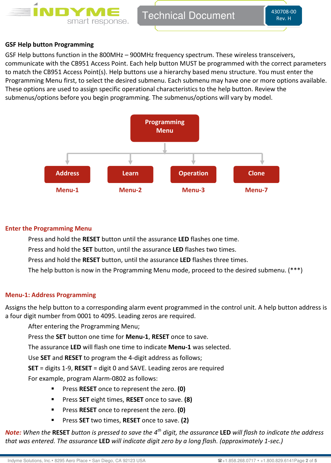    Technical Document 430708-00 Rev. H Indyme Solutions, Inc. 8295 Aero Place  San Diego, CA 92123 USA                          +1.858.268.0717  +1.800.829.6141Page 2 of 5 GSF Help button Programming GSF Help buttons function in the 800MHz – 900MHz frequency spectrum. These wireless transceivers, communicate with the CB951 Access Point. Each help button MUST be programmed with the correct parameters to match the CB951 Access Point(s). Help buttons use a hierarchy based menu structure. You must enter the Programming Menu first, to select the desired submenu. Each submenu may have one or more options available. These options are used to assign specific operational characteristics to the help button. Review the submenus/options before you begin programming. The submenus/options will vary by model.            Enter the Programming Menu Press and hold the RESET button until the assurance LED flashes one time. Press and hold the SET button, until the assurance LED flashes two times. Press and hold the RESET button, until the assurance LED flashes three times. The help button is now in the Programming Menu mode, proceed to the desired submenu. (***)  Menu-1: Address Programming Assigns the help button to a corresponding alarm event programmed in the control unit. A help button address is a four digit number from 0001 to 4095. Leading zeros are required.  After entering the Programming Menu; Press the SET button one time for Menu-1, RESET once to save. The assurance LED will flash one time to indicate Menu-1 was selected. Use SET and RESET to program the 4-digit address as follows; SET = digits 1-9, RESET = digit 0 and SAVE. Leading zeros are required  For example, program Alarm-0802 as follows:  Press RESET once to represent the zero. (0)  Press SET eight times, RESET once to save. (8)  Press RESET once to represent the zero. (0)  Press SET two times, RESET once to save. (2) Note: When the RESET button is pressed to save the 4th digit, the assurance LED will flash to indicate the address that was entered. The assurance LED will indicate digit zero by a long flash. (approximately 1-sec.)  Programming Menu Address Learn Operation Clone Menu-1 Menu-2 Menu-3 Menu-7 