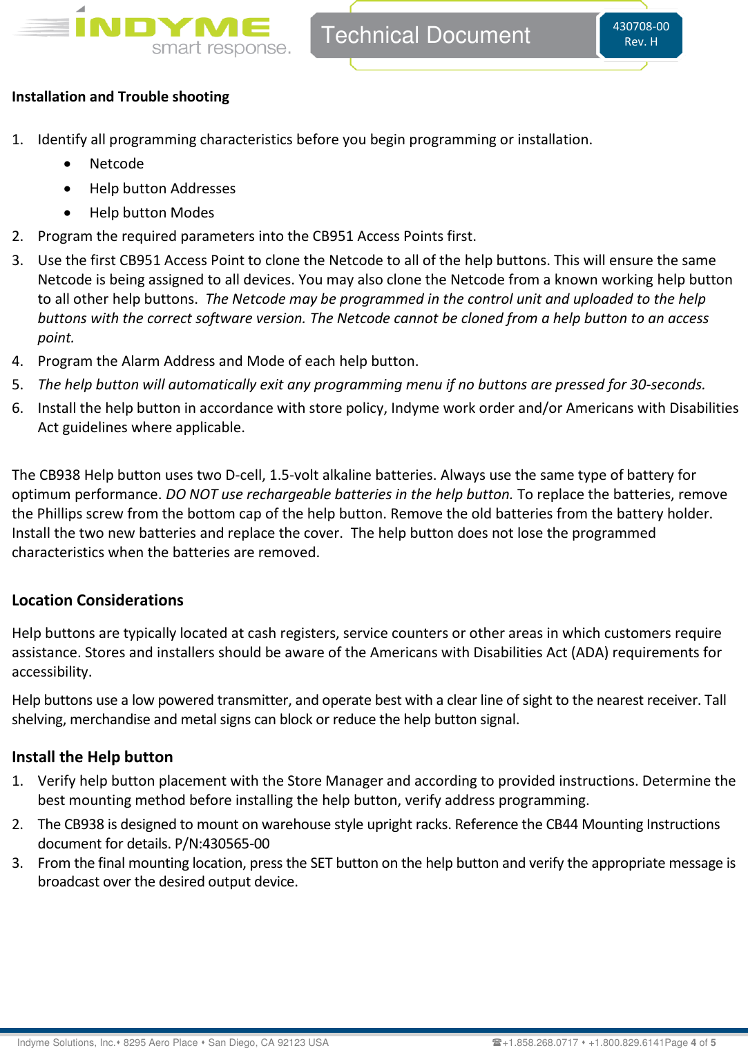    Technical Document 430708-00 Rev. H Indyme Solutions, Inc. 8295 Aero Place  San Diego, CA 92123 USA                          +1.858.268.0717  +1.800.829.6141Page 4 of 5 Installation and Trouble shooting  1. Identify all programming characteristics before you begin programming or installation.  Netcode  Help button Addresses   Help button Modes 2. Program the required parameters into the CB951 Access Points first.  3. Use the first CB951 Access Point to clone the Netcode to all of the help buttons. This will ensure the same Netcode is being assigned to all devices. You may also clone the Netcode from a known working help button to all other help buttons.  The Netcode may be programmed in the control unit and uploaded to the help buttons with the correct software version. The Netcode cannot be cloned from a help button to an access point. 4. Program the Alarm Address and Mode of each help button. 5. The help button will automatically exit any programming menu if no buttons are pressed for 30-seconds. 6. Install the help button in accordance with store policy, Indyme work order and/or Americans with Disabilities Act guidelines where applicable.  The CB938 Help button uses two D-cell, 1.5-volt alkaline batteries. Always use the same type of battery for optimum performance. DO NOT use rechargeable batteries in the help button. To replace the batteries, remove the Phillips screw from the bottom cap of the help button. Remove the old batteries from the battery holder. Install the two new batteries and replace the cover.  The help button does not lose the programmed characteristics when the batteries are removed.   Location Considerations Help buttons are typically located at cash registers, service counters or other areas in which customers require assistance. Stores and installers should be aware of the Americans with Disabilities Act (ADA) requirements for accessibility. Help buttons use a low powered transmitter, and operate best with a clear line of sight to the nearest receiver. Tall shelving, merchandise and metal signs can block or reduce the help button signal. Install the Help button 1. Verify help button placement with the Store Manager and according to provided instructions. Determine the best mounting method before installing the help button, verify address programming.  2. The CB938 is designed to mount on warehouse style upright racks. Reference the CB44 Mounting Instructions document for details. P/N:430565-00 3. From the final mounting location, press the SET button on the help button and verify the appropriate message is broadcast over the desired output device. 