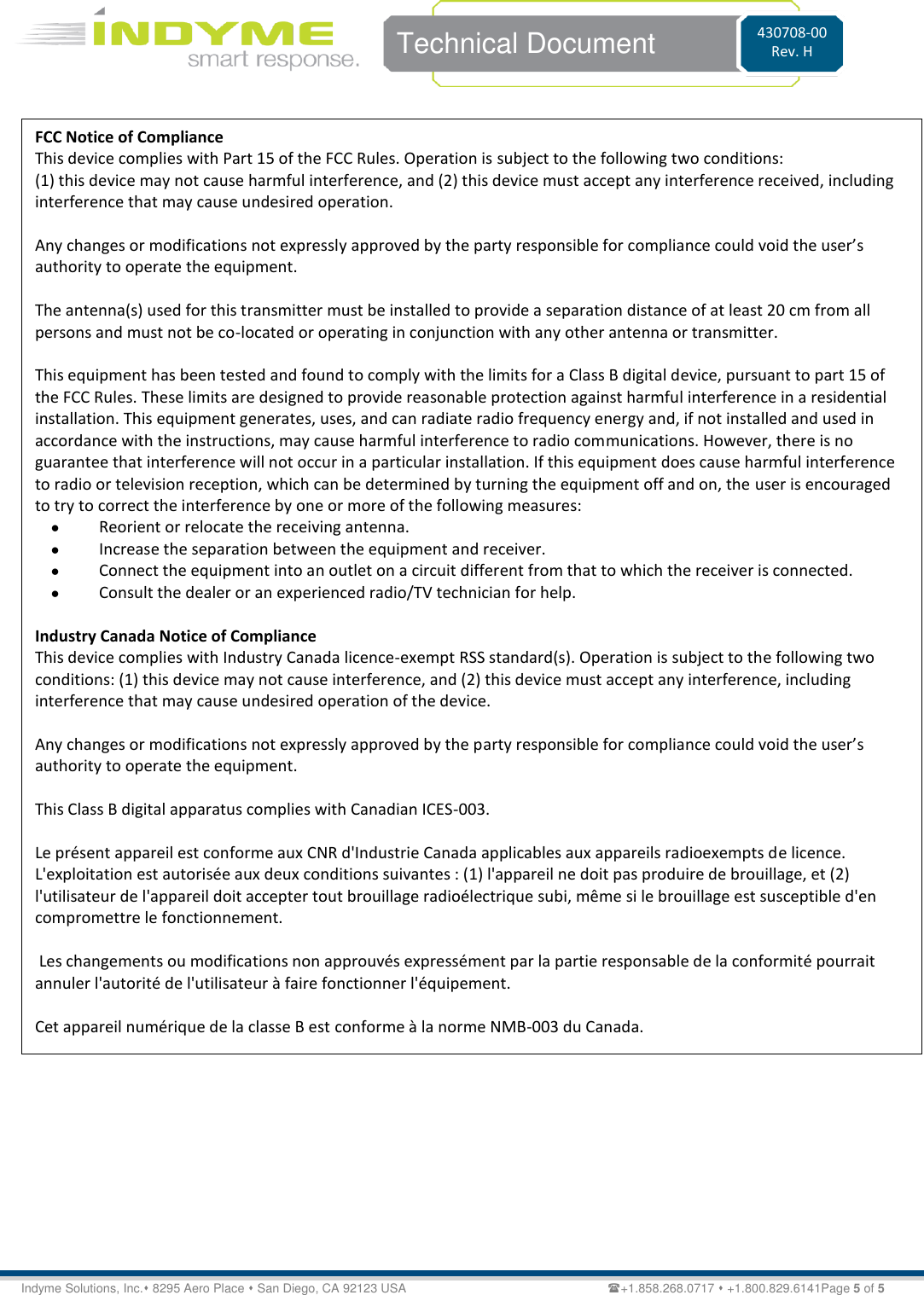    Technical Document 430708-00 Rev. H Indyme Solutions, Inc. 8295 Aero Place  San Diego, CA 92123 USA                          +1.858.268.0717  +1.800.829.6141Page 5 of 5                            FCC Notice of Compliance  This device complies with Part 15 of the FCC Rules. Operation is subject to the following two conditions:  (1) this device may not cause harmful interference, and (2) this device must accept any interference received, including interference that may cause undesired operation.   Any changes or modifications not expressly approved by the party responsible for compliance could void the user’s authority to operate the equipment.  The antenna(s) used for this transmitter must be installed to provide a separation distance of at least 20 cm from all persons and must not be co-located or operating in conjunction with any other antenna or transmitter.  This equipment has been tested and found to comply with the limits for a Class B digital device, pursuant to part 15 of the FCC Rules. These limits are designed to provide reasonable protection against harmful interference in a residential installation. This equipment generates, uses, and can radiate radio frequency energy and, if not installed and used in accordance with the instructions, may cause harmful interference to radio communications. However, there is no guarantee that interference will not occur in a particular installation. If this equipment does cause harmful interference to radio or television reception, which can be determined by turning the equipment off and on, the user is encouraged to try to correct the interference by one or more of the following measures:  Reorient or relocate the receiving antenna.  Increase the separation between the equipment and receiver.  Connect the equipment into an outlet on a circuit different from that to which the receiver is connected.  Consult the dealer or an experienced radio/TV technician for help.   Industry Canada Notice of Compliance This device complies with Industry Canada licence-exempt RSS standard(s). Operation is subject to the following two conditions: (1) this device may not cause interference, and (2) this device must accept any interference, including interference that may cause undesired operation of the device.  Any changes or modifications not expressly approved by the party responsible for compliance could void the user’s authority to operate the equipment.  This Class B digital apparatus complies with Canadian ICES-003.  Le présent appareil est conforme aux CNR d&apos;Industrie Canada applicables aux appareils radioexempts de licence. L&apos;exploitation est autorisée aux deux conditions suivantes : (1) l&apos;appareil ne doit pas produire de brouillage, et (2) l&apos;utilisateur de l&apos;appareil doit accepter tout brouillage radioélectrique subi, même si le brouillage est susceptible d&apos;en compromettre le fonctionnement.   Les changements ou modifications non approuvés expressément par la partie responsable de la conformité pourrait annuler l&apos;autorité de l&apos;utilisateur à faire fonctionner l&apos;équipement.  Cet appareil numérique de la classe B est conforme à la norme NMB-003 du Canada.  