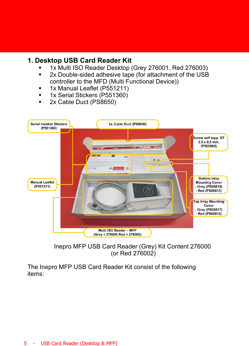  5    -    USB Card Reader (Desktop &amp; MFP)1. Desktop USB Card Reader Kit§1x Multi ISO Reader Desktop (Grey 276001, Red 276003)§2x Double-sided adhesive tape (for attachment of the USBcontroller to the MFD (Multi Functional Device))§1x Manual Leaflet (P551211)§1x Serial Stickers (P551360)§2x Cable Duct (PS8650)Inepro MFP USB Card Reader (Grey) Kit Content 276000 (or Red 276002)The Inepro MFP USB Card Reader Kit consist of the followingitems: