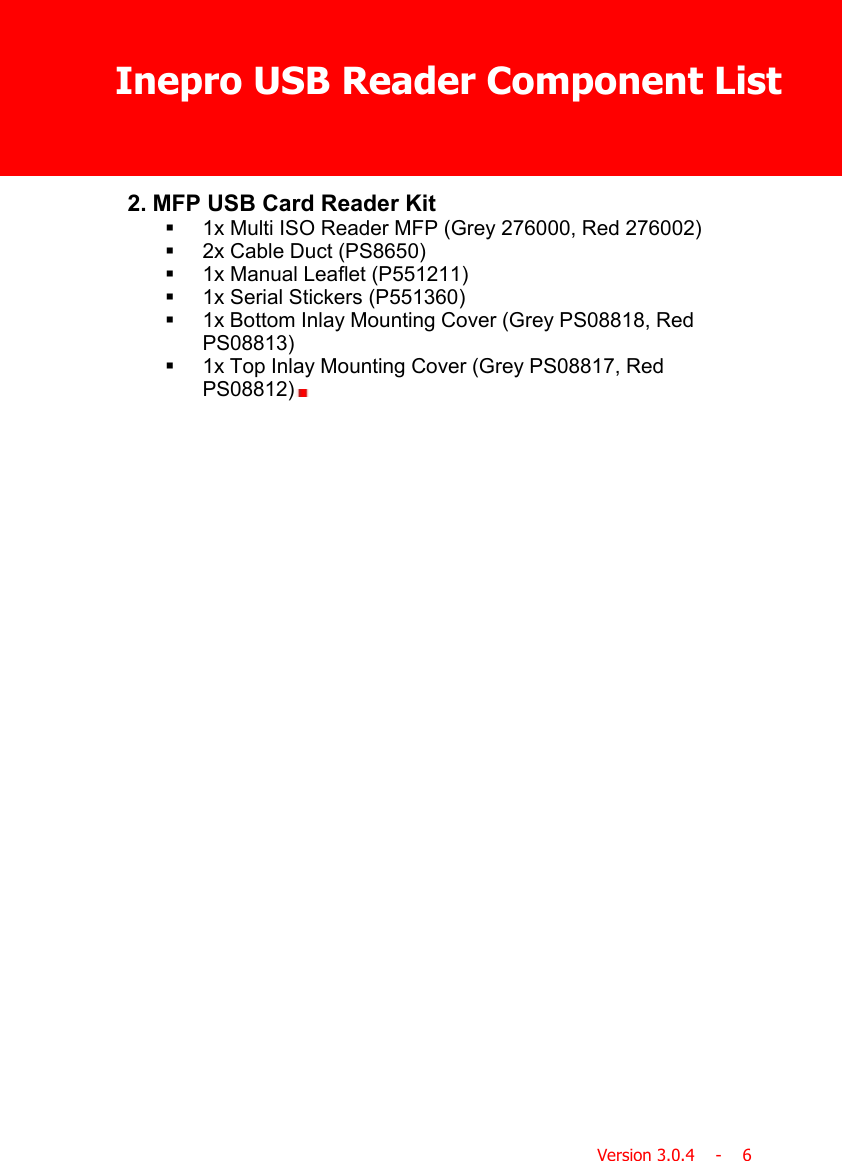 Inepro USB Reader Component ListVersion 3.0.4    -    62. MFP USB Card Reader Kit§1x Multi ISO Reader MFP (Grey 276000, Red 276002)§2x Cable Duct (PS8650)§1x Manual Leaflet (P551211)§1x Serial Stickers (P551360)§1x Bottom Inlay Mounting Cover (Grey PS08818, RedPS08813)§1x Top Inlay Mounting Cover (Grey PS08817, RedPS08812)  