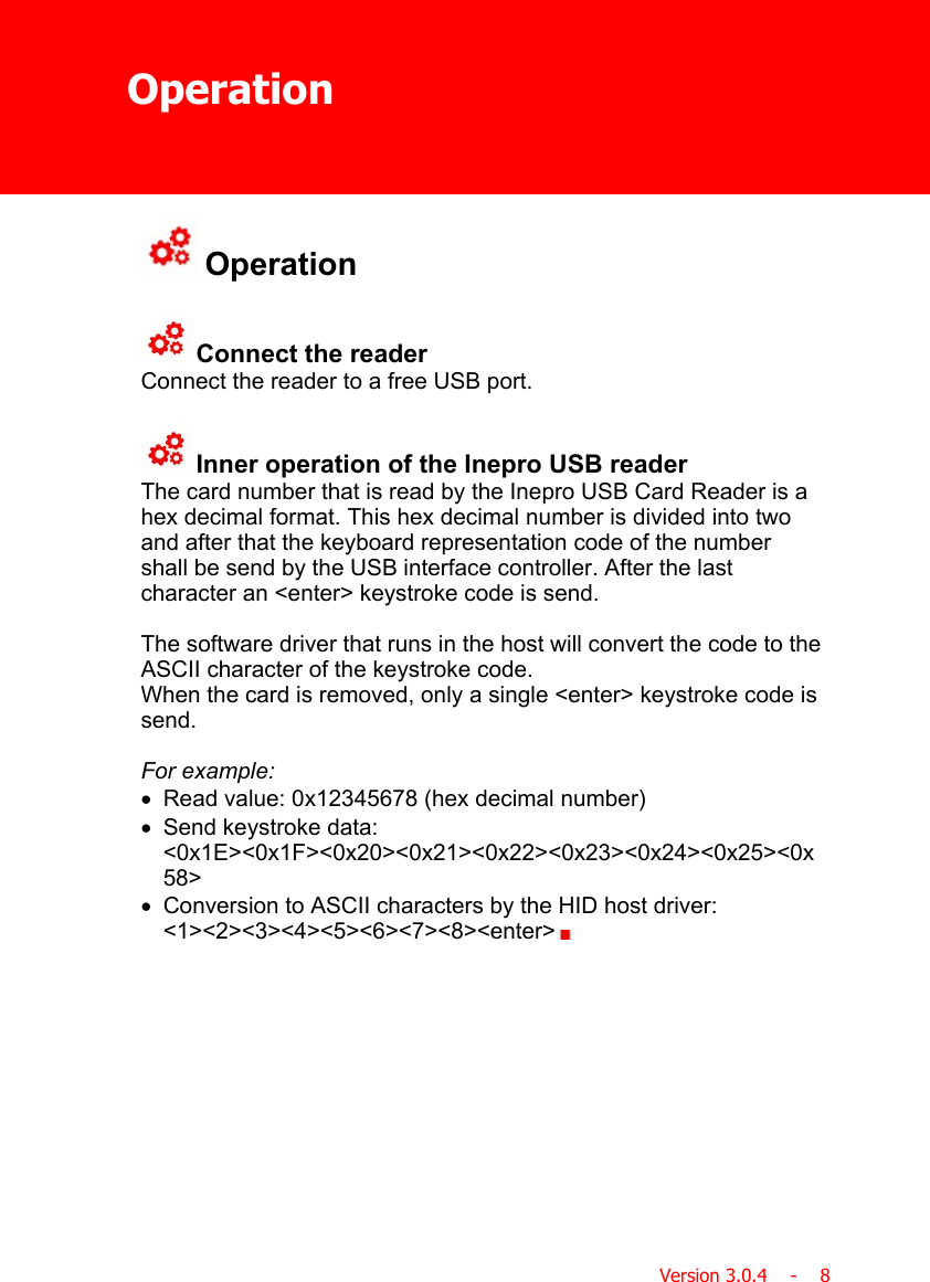 OperationVersion 3.0.4    -    8 Operation Connect the readerConnect the reader to a free USB port. Inner operation of the Inepro USB readerThe card number that is read by the Inepro USB Card Reader is ahex decimal format. This hex decimal number is divided into twoand after that the keyboard representation code of the numbershall be send by the USB interface controller. After the lastcharacter an &lt;enter&gt; keystroke code is send.The software driver that runs in the host will convert the code to theASCII character of the keystroke code.When the card is removed, only a single &lt;enter&gt; keystroke code issend.For example:·Read value: 0x12345678 (hex decimal number)·Send keystroke data:&lt;0x1E&gt;&lt;0x1F&gt;&lt;0x20&gt;&lt;0x21&gt;&lt;0x22&gt;&lt;0x23&gt;&lt;0x24&gt;&lt;0x25&gt;&lt;0x58&gt;·Conversion to ASCII characters by the HID host driver:&lt;1&gt;&lt;2&gt;&lt;3&gt;&lt;4&gt;&lt;5&gt;&lt;6&gt;&lt;7&gt;&lt;8&gt;&lt;enter&gt;  