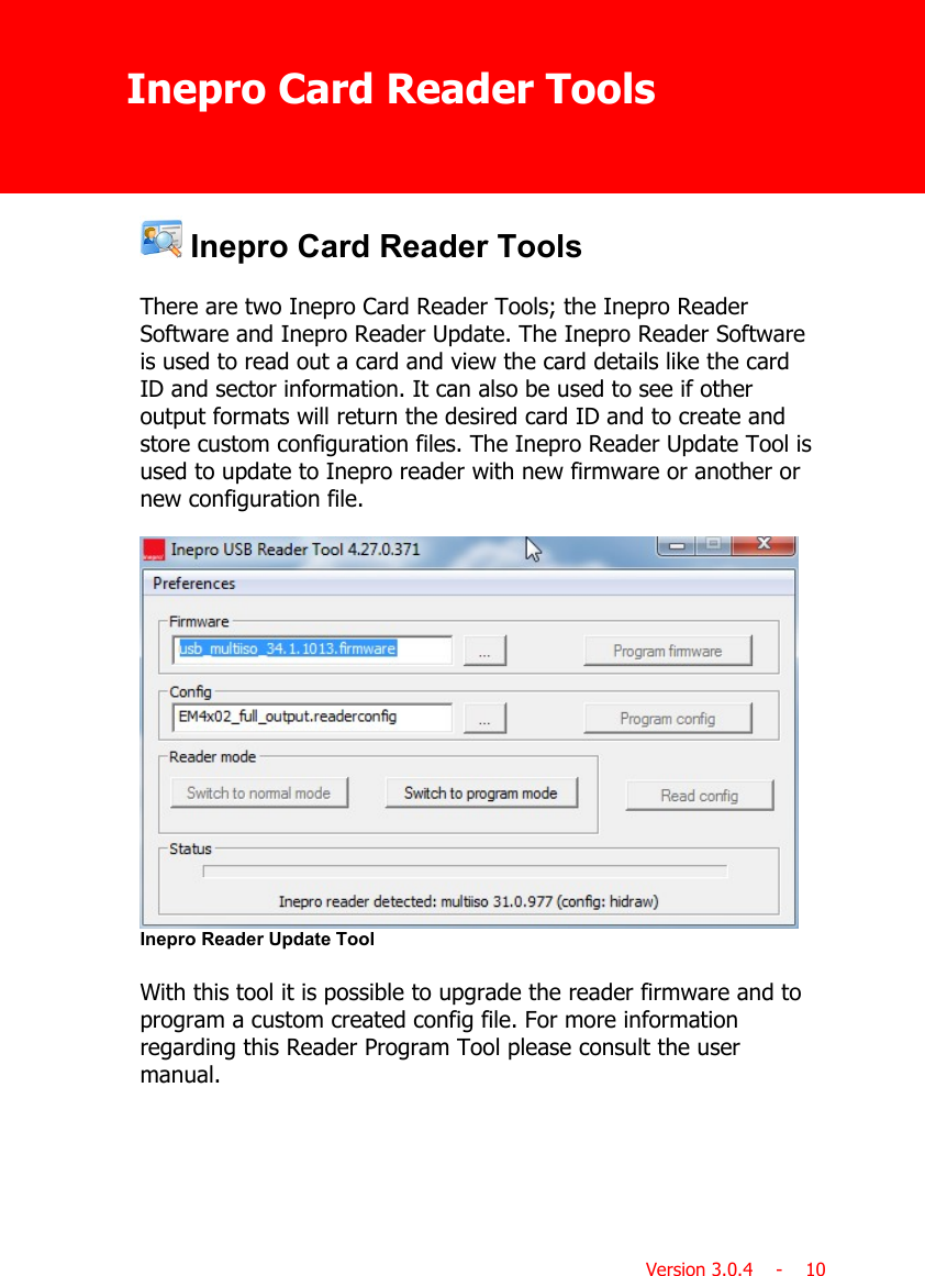 Inepro Card Reader ToolsVersion 3.0.4    -    10 Inepro Card Reader Tools There are two Inepro Card Reader Tools; the Inepro ReaderSoftware and Inepro Reader Update. The Inepro Reader Softwareis used to read out a card and view the card details like the cardID and sector information. It can also be used to see if otheroutput formats will return the desired card ID and to create andstore custom configuration files. The Inepro Reader Update Tool isused to update to Inepro reader with new firmware or another ornew configuration file.Inepro Reader Update ToolWith this tool it is possible to upgrade the reader firmware and toprogram a custom created config file. For more informationregarding this Reader Program Tool please consult the usermanual.