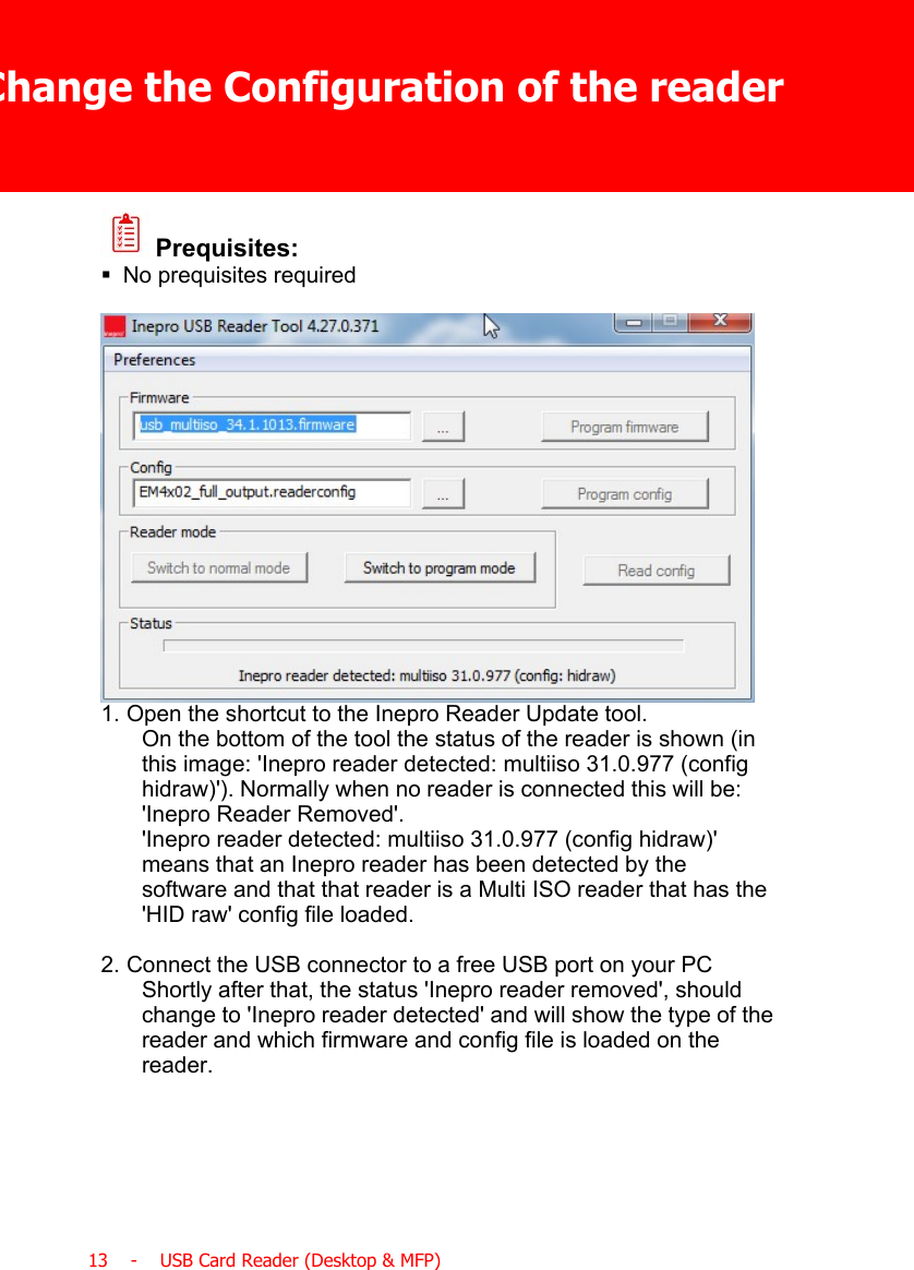 Change the Configuration of the reader13    -    USB Card Reader (Desktop &amp; MFP) Prequisites:§No prequisites required1. Open the shortcut to the Inepro Reader Update tool.On the bottom of the tool the status of the reader is shown (inthis image: &apos;Inepro reader detected: multiiso 31.0.977 (confighidraw)&apos;). Normally when no reader is connected this will be:&apos;Inepro Reader Removed&apos;.&apos;Inepro reader detected: multiiso 31.0.977 (config hidraw)&apos;means that an Inepro reader has been detected by thesoftware and that that reader is a Multi ISO reader that has the&apos;HID raw&apos; config file loaded.2. Connect the USB connector to a free USB port on your PCShortly after that, the status &apos;Inepro reader removed&apos;, shouldchange to &apos;Inepro reader detected&apos; and will show the type of thereader and which firmware and config file is loaded on thereader.