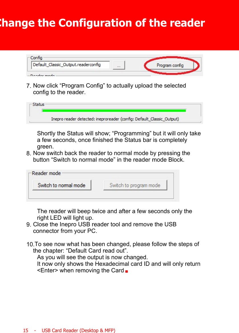 Change the Configuration of the reader15    -    USB Card Reader (Desktop &amp; MFP)7. Now click “Program Config” to actually upload the selectedconfig to the reader.Shortly the Status will show; “Programming” but it will only takea few seconds, once finished the Status bar is completelygreen.8. Now switch back the reader to normal mode by pressing thebutton “Switch to normal mode” in the reader mode Block.The reader will beep twice and after a few seconds only theright LED will light up.9. Close the Inepro USB reader tool and remove the USBconnector from your PC.10.To see now what has been changed, please follow the steps ofthe chapter: “Default Card read out”.As you will see the output is now changed.It now only shows the Hexadecimal card ID and will only return&lt;Enter&gt; when removing the Card  