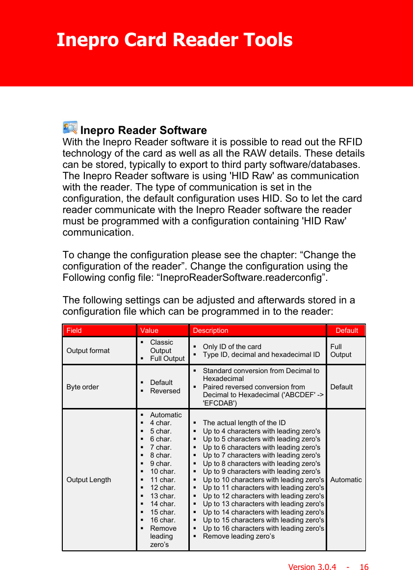 Inepro Card Reader ToolsVersion 3.0.4    -    16 Inepro Reader SoftwareWith the Inepro Reader software it is possible to read out the RFIDtechnology of the card as well as all the RAW details. These detailscan be stored, typically to export to third party software/databases.The Inepro Reader software is using &apos;HID Raw&apos; as communicationwith the reader. The type of communication is set in theconfiguration, the default configuration uses HID. So to let the cardreader communicate with the Inepro Reader software the readermust be programmed with a configuration containing &apos;HID Raw&apos;communication.To change the configuration please see the chapter: “Change theconfiguration of the reader”. Change the configuration using theFollowing config file: “IneproReaderSoftware.readerconfig”.The following settings can be adjusted and afterwards stored in aconfiguration file which can be programmed in to the reader:FieldValueDescriptionDefaultOutput format§ClassicOutput§Full Output§Only ID of the card§Type ID, decimal and hexadecimal IDFullOutputByte order§Default§Reversed§Standard conversion from Decimal toHexadecimal§Paired reversed conversion fromDecimal to Hexadecimal (&apos;ABCDEF&apos; -&gt;&apos;EFCDAB&apos;)DefaultOutput Length§Automatic§4 char.§5 char.§6 char.§7 char.§8 char.§9 char.§10 char.§11 char.§12 char.§13 char.§14 char.§15 char.§16 char.§Removeleadingzero’s§The actual length of the ID§Up to 4 characters with leading zero&apos;s§Up to 5 characters with leading zero&apos;s§Up to 6 characters with leading zero&apos;s§Up to 7 characters with leading zero&apos;s§Up to 8 characters with leading zero&apos;s§Up to 9 characters with leading zero&apos;s§Up to 10 characters with leading zero&apos;s§Up to 11 characters with leading zero&apos;s§Up to 12 characters with leading zero&apos;s§Up to 13 characters with leading zero&apos;s§Up to 14 characters with leading zero&apos;s§Up to 15 characters with leading zero&apos;s§Up to 16 characters with leading zero&apos;s§Remove leading zero’sAutomatic