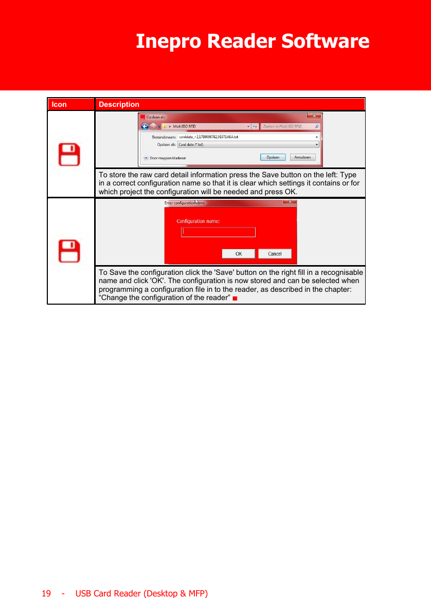 Inepro Reader Software19    -    USB Card Reader (Desktop &amp; MFP)IconDescriptionTo store the raw card detail information press the Save button on the left: Typein a correct configuration name so that it is clear which settings it contains or forwhich project the configuration will be needed and press OK.To Save the configuration click the &apos;Save&apos; button on the right fill in a recognisablename and click &apos;OK&apos;. The configuration is now stored and can be selected whenprogramming a configuration file in to the reader, as described in the chapter:“Change the configuration of the reader”