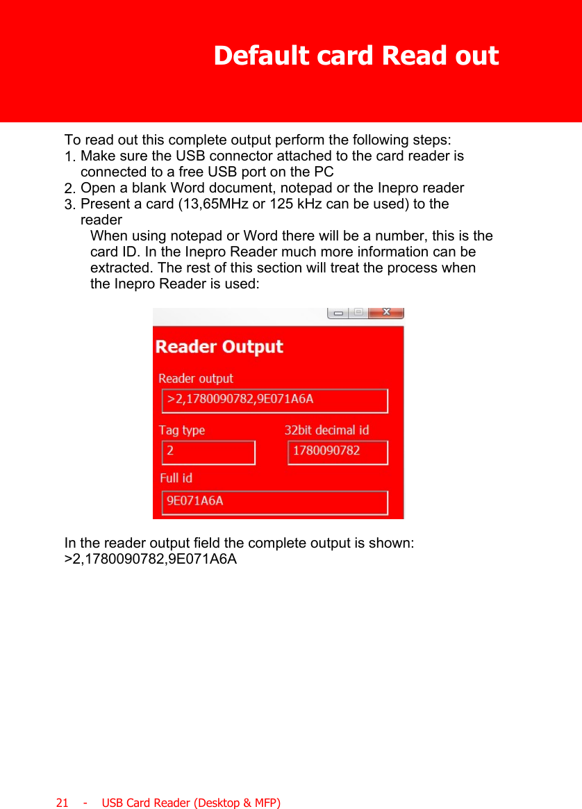 Default card Read out21    -    USB Card Reader (Desktop &amp; MFP)To read out this complete output perform the following steps:1. Make sure the USB connector attached to the card reader isconnected to a free USB port on the PC2. Open a blank Word document, notepad or the Inepro reader3. Present a card (13,65MHz or 125 kHz can be used) to thereaderWhen using notepad or Word there will be a number, this is thecard ID. In the Inepro Reader much more information can beextracted. The rest of this section will treat the process whenthe Inepro Reader is used:In the reader output field the complete output is shown:&gt;2,1780090782,9E071A6A