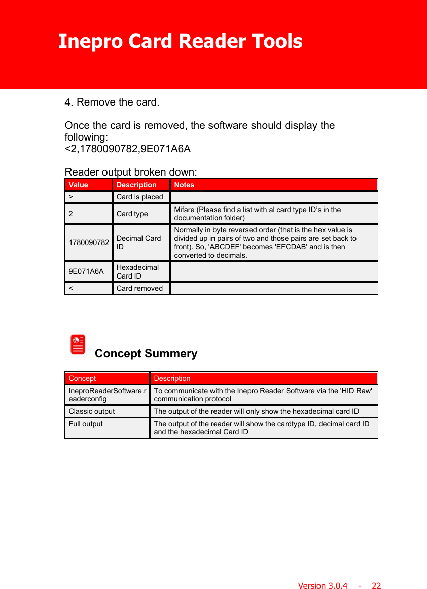 Inepro Card Reader ToolsVersion 3.0.4    -    224. Remove the card.Once the card is removed, the software should display thefollowing:&lt;2,1780090782,9E071A6AReader output broken down:ValueDescriptionNotes&gt;Card is placed2Card typeMifare (Please find a list with al card type ID’s in thedocumentation folder)1780090782Decimal CardIDNormally in byte reversed order (that is the hex value isdivided up in pairs of two and those pairs are set back tofront). So, &apos;ABCDEF&apos; becomes &apos;EFCDAB&apos; and is thenconverted to decimals.9E071A6AHexadecimalCard ID&lt;Card removed Concept SummeryConceptDescriptionIneproReaderSoftware.readerconfigTo communicate with the Inepro Reader Software via the &apos;HID Raw&apos;communication protocolClassic outputThe output of the reader will only show the hexadecimal card IDFull outputThe output of the reader will show the cardtype ID, decimal card IDand the hexadecimal Card ID