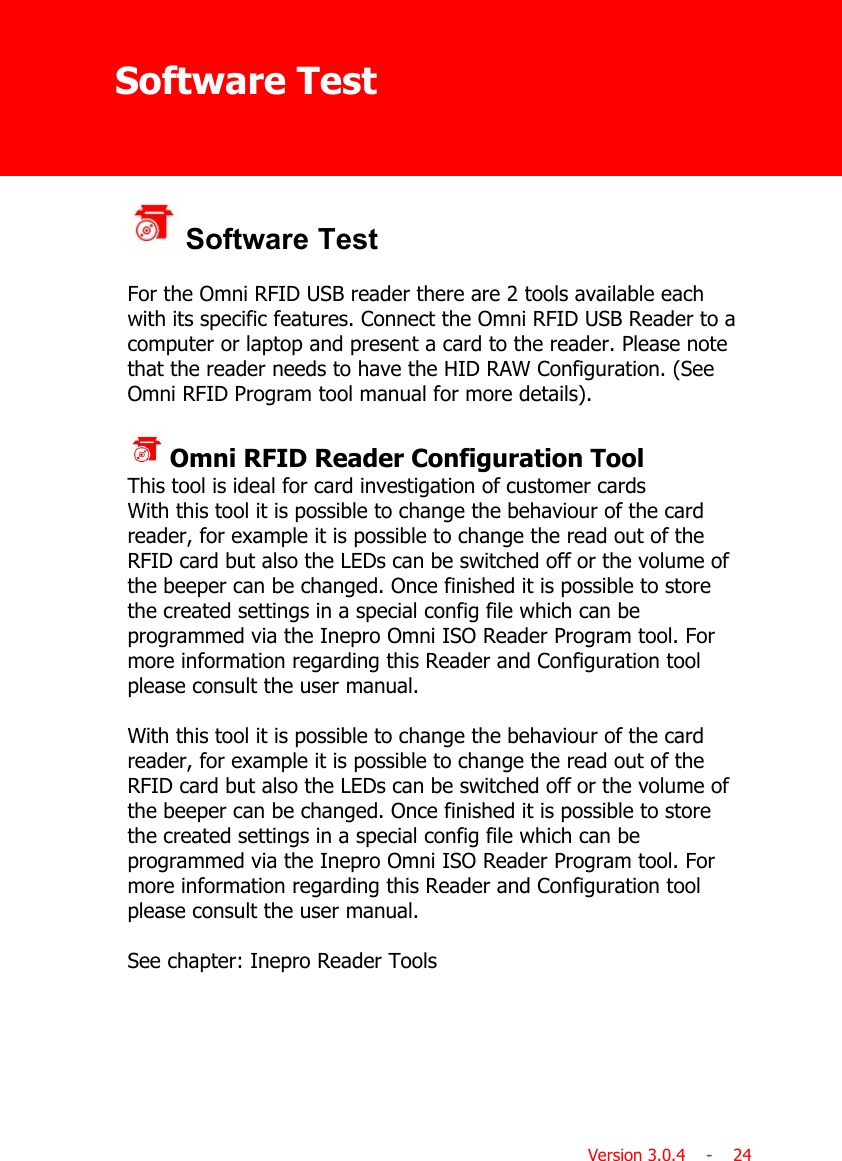 Software TestVersion 3.0.4    -    24 Software TestFor the Omni RFID USB reader there are 2 tools available eachwith its specific features. Connect the Omni RFID USB Reader to acomputer or laptop and present a card to the reader. Please notethat the reader needs to have the HID RAW Configuration. (SeeOmni RFID Program tool manual for more details). Omni RFID Reader Configuration Tool This tool is ideal for card investigation of customer cards With this tool it is possible to change the behaviour of the cardreader, for example it is possible to change the read out of theRFID card but also the LEDs can be switched off or the volume ofthe beeper can be changed. Once finished it is possible to storethe created settings in a special config file which can beprogrammed via the Inepro Omni ISO Reader Program tool. Formore information regarding this Reader and Configuration toolplease consult the user manual. With this tool it is possible to change the behaviour of the cardreader, for example it is possible to change the read out of theRFID card but also the LEDs can be switched off or the volume ofthe beeper can be changed. Once finished it is possible to storethe created settings in a special config file which can beprogrammed via the Inepro Omni ISO Reader Program tool. Formore information regarding this Reader and Configuration toolplease consult the user manual.See chapter: Inepro Reader Tools