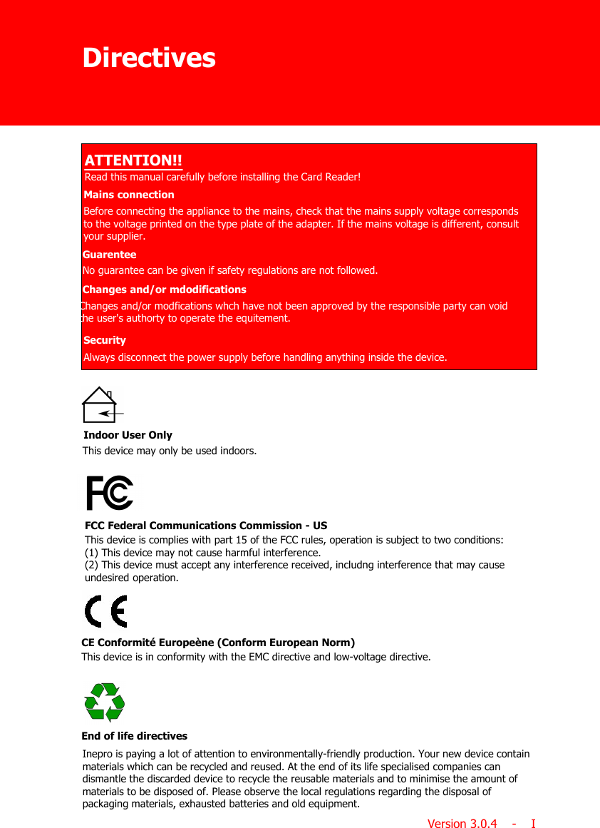 ATTENTION!!Read this manual carefully before installing the Card Reader!Mains connectionChanges and/or mdodificationsSecurityBefore connecting the appliance to the mains, check that the mains supply voltage correspondsto the voltage printed on the type plate of the adapter. If the mains voltage is different, consultyour supplier.Changes and/or modfications whch have not been approved by the responsible party can voidthe user&apos;s authorty to operate the equitement.Always disconnect the power supply before handling anything inside the device.This device is complies with part 15 of the FCC rules, operation is subject to two conditions:(1) This device may not cause harmful interference.(2) This device must accept any interference received, includng interference that may causeundesired operation.FCC Federal Communications Commission - USEnd of life directivesInepro is paying a lot of attention to environmentally-friendly production. Your new device containmaterials which can be recycled and reused. At the end of its life specialised companies candismantle the discarded device to recycle the reusable materials and to minimise the amount ofmaterials to be disposed of. Please observe the local regulations regarding the disposal ofpackaging materials, exhausted batteries and old equipment.This device may only be used indoors.Indoor User OnlyDirectivesVersion 3.0.4    -    IThis device is in conformity with the EMC directive and low-voltage directive.CE Conformité Europeène (Conform European Norm)GuarenteeNo guarantee can be given if safety regulations are not followed.