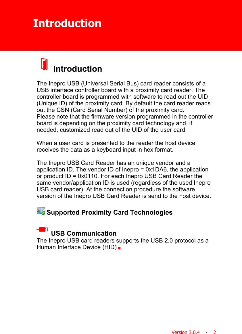 IntroductionVersion 3.0.4    -    2 IntroductionThe Inepro USB (Universal Serial Bus) card reader consists of aUSB interface controller board with a proximity card reader. Thecontroller board is programmed with software to read out the UID(Unique ID) of the proximity card. By default the card reader readsout the CSN (Card Serial Number) of the proximity card.Please note that the firmware version programmed in the controllerboard is depending on the proximity card technology and, ifneeded, customized read out of the UID of the user card.When a user card is presented to the reader the host devicereceives the data as a keyboard input in hex format.The Inepro USB Card Reader has an unique vendor and aapplication ID. The vendor ID of Inepro = 0x1DA6, the applicationor product ID = 0x0110. For each Inepro USB Card Reader thesame vendor/application ID is used (regardless of the used IneproUSB card reader). At the connection procedure the softwareversion of the Inepro USB Card Reader is send to the host device. Supported Proximity Card Technologies USB CommunicationThe Inepro USB card readers supports the USB 2.0 protocol as aHuman Interface Device (HID)  