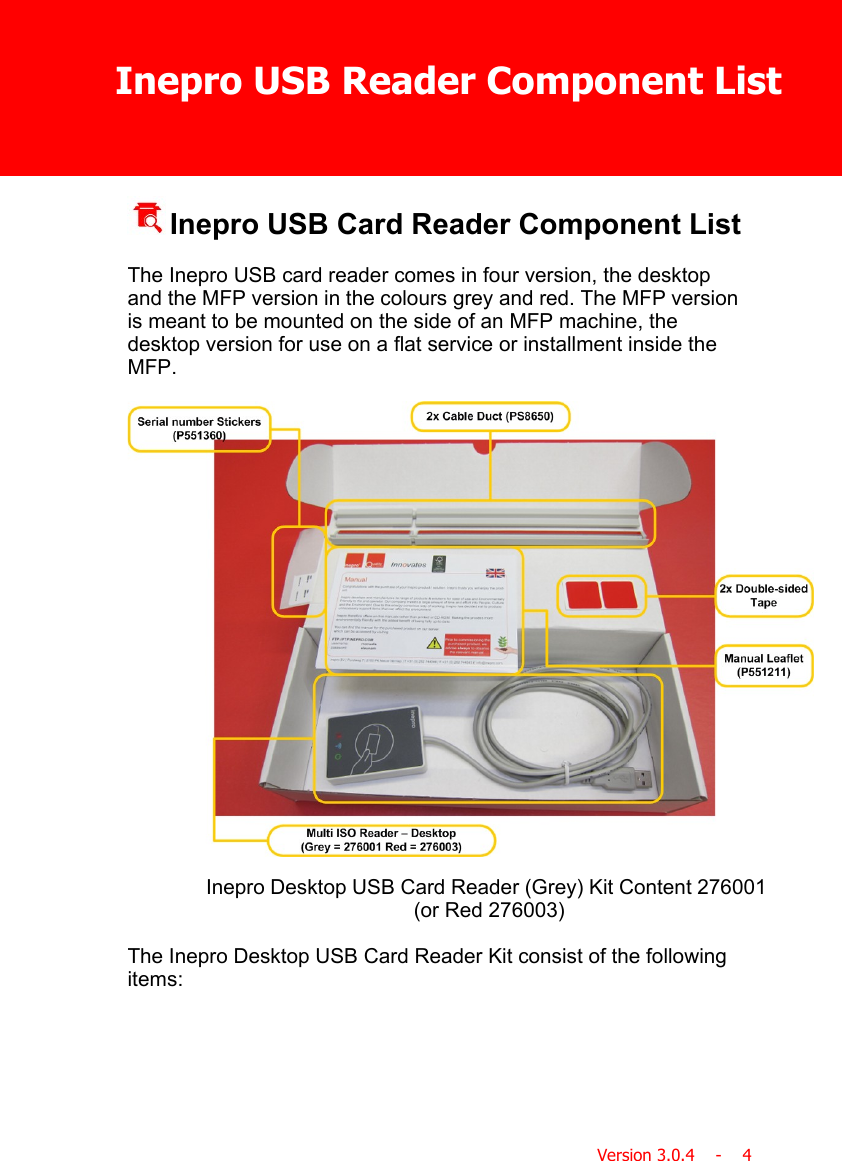 Inepro USB Reader Component ListVersion 3.0.4    -    4 Inepro USB Card Reader Component ListThe Inepro USB card reader comes in four version, the desktopand the MFP version in the colours grey and red. The MFP versionis meant to be mounted on the side of an MFP machine, thedesktop version for use on a flat service or installment inside theMFP.Inepro Desktop USB Card Reader (Grey) Kit Content 276001 (or Red 276003)The Inepro Desktop USB Card Reader Kit consist of the followingitems: