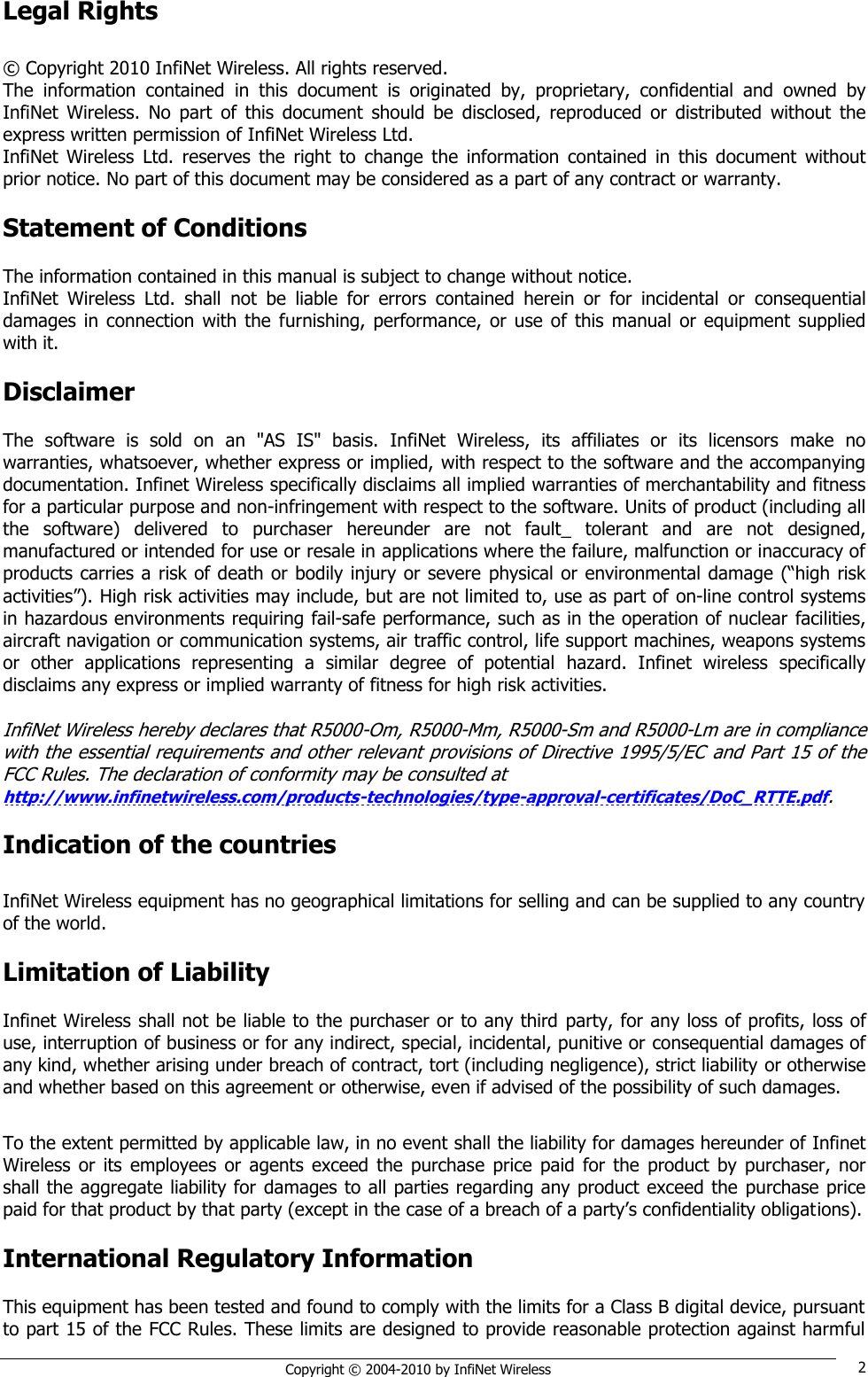   Copyright © 2004-2010 by InfiNet Wireless 2 Legal Rights  © Copyright 2010 InfiNet Wireless. All rights reserved. The  information  contained  in  this  document  is  originated  by,  proprietary,  confidential  and  owned  by InfiNet  Wireless.  No  part  of  this  document  should  be  disclosed,  reproduced  or  distributed  without  the express written permission of InfiNet Wireless Ltd. InfiNet  Wireless  Ltd.  reserves  the  right  to  change  the  information  contained  in  this  document  without prior notice. No part of this document may be considered as a part of any contract or warranty.  Statement of Conditions  The information contained in this manual is subject to change without notice. InfiNet  Wireless  Ltd.  shall  not  be  liable  for  errors  contained  herein  or  for  incidental  or  consequential damages  in connection  with  the  furnishing,  performance,  or use of this  manual  or  equipment supplied with it.  Disclaimer  The  software  is  sold  on  an  &quot;AS  IS&quot;  basis.  InfiNet  Wireless,  its  affiliates  or  its  licensors  make  no warranties, whatsoever, whether express or implied, with respect to the software and the accompanying documentation. Infinet Wireless specifically disclaims all implied warranties of merchantability and fitness for a particular purpose and non-infringement with respect to the software. Units of product (including all the  software)  delivered  to  purchaser  hereunder  are  not  fault_  tolerant  and  are  not  designed, manufactured or intended for use or resale in applications where the failure, malfunction or inaccuracy of products carries a risk of death or bodily injury or severe physical or environmental damage (―high risk activities‖). High risk activities may include, but are not limited to, use as part of on-line control systems in hazardous environments requiring fail-safe performance, such as in the operation of nuclear facilities, aircraft navigation or communication systems, air traffic control, life support machines, weapons systems or  other  applications  representing  a  similar  degree  of  potential  hazard.  Infinet  wireless  specifically disclaims any express or implied warranty of fitness for high risk activities.  InfiNet Wireless hereby declares that R5000-Om, R5000-Mm, R5000-Sm and R5000-Lm are in compliance with the essential requirements and other relevant provisions of Directive 1995/5/EC and Part 15 of the FCC Rules. The declaration of conformity may be consulted at  http://www.infinetwireless.com/products-technologies/type-approval-certificates/DoC_RTTE.pdf.  Indication of the countries  InfiNet Wireless equipment has no geographical limitations for selling and can be supplied to any country of the world.  Limitation of Liability  Infinet Wireless shall not be liable to the purchaser or to any third party, for any loss of profits, loss of use, interruption of business or for any indirect, special, incidental, punitive or consequential damages of any kind, whether arising under breach of contract, tort (including negligence), strict liability or otherwise and whether based on this agreement or otherwise, even if advised of the possibility of such damages.  To the extent permitted by applicable law, in no event shall the liability for damages hereunder of Infinet Wireless  or its  employees  or  agents  exceed  the purchase  price  paid  for  the  product  by purchaser,  nor shall the aggregate liability for damages to all parties regarding any product exceed the purchase price paid for that product by that party (except in the case of a breach of a party‘s confidentiality obligations).  International Regulatory Information  This equipment has been tested and found to comply with the limits for a Class B digital device, pursuant to part 15 of the FCC Rules. These limits are designed to provide reasonable protection against harmful 