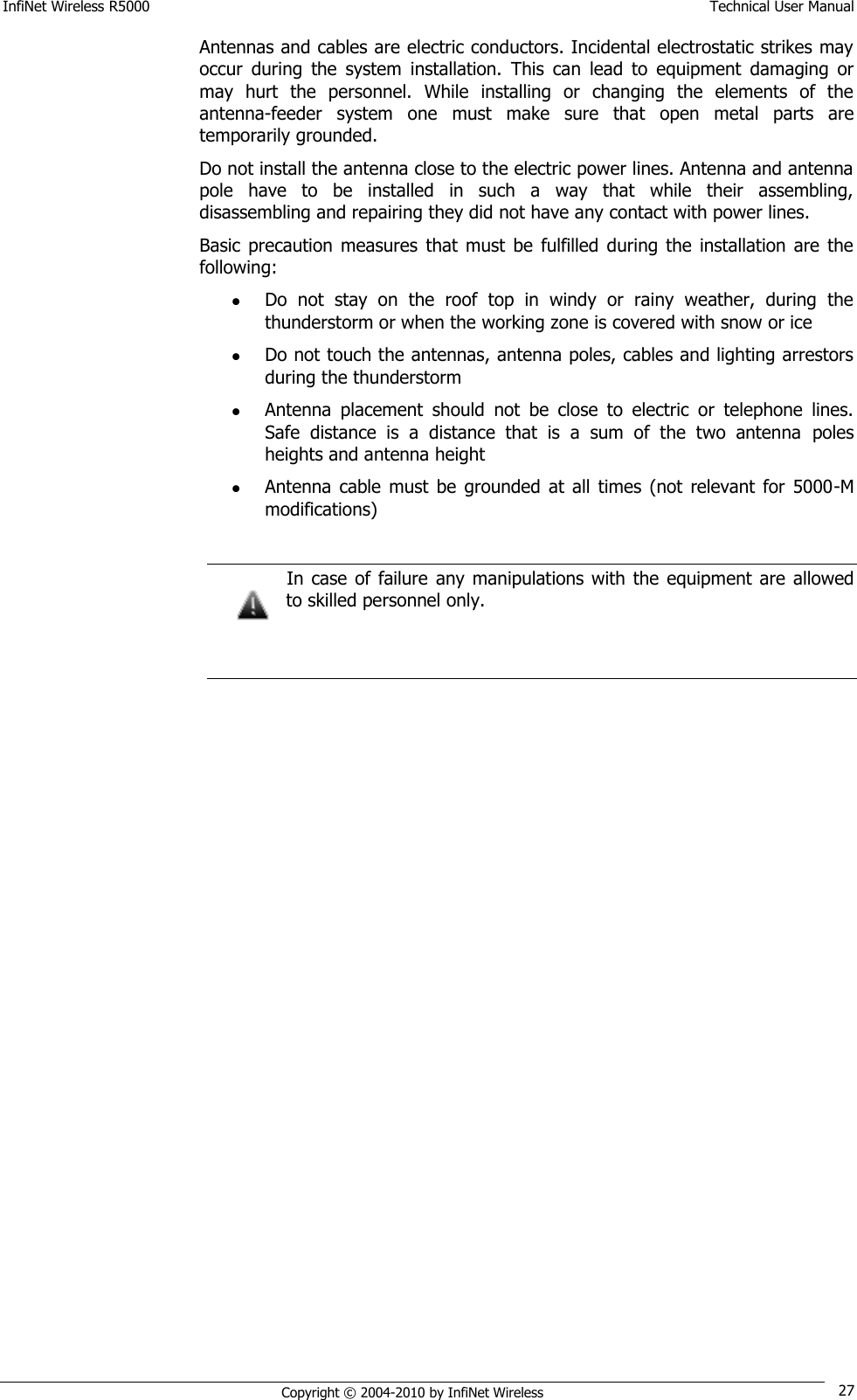 InfiNet Wireless R5000    Technical User Manual   Copyright © 2004-2010 by InfiNet Wireless 27 Antennas and cables are electric conductors. Incidental electrostatic strikes may occur  during  the  system  installation.  This  can  lead  to  equipment  damaging  or may  hurt  the  personnel.  While  installing  or  changing  the  elements  of  the antenna-feeder  system  one  must  make  sure  that  open  metal  parts  are temporarily grounded. Do not install the antenna close to the electric power lines. Antenna and antenna pole  have  to  be  installed  in  such  a  way  that  while  their  assembling, disassembling and repairing they did not have any contact with power lines.  Basic  precaution  measures  that must  be  fulfilled during  the installation  are  the following:  Do  not  stay  on  the  roof  top  in  windy  or  rainy  weather,  during  the thunderstorm or when the working zone is covered with snow or ice  Do not touch the antennas, antenna poles, cables and lighting arrestors during the thunderstorm  Antenna  placement  should  not  be  close  to  electric  or  telephone  lines. Safe  distance  is  a  distance  that  is  a  sum  of  the  two  antenna  poles heights and antenna height  Antenna  cable  must  be  grounded at  all  times  (not  relevant for  5000-M modifications)    In case  of failure  any  manipulations  with  the  equipment  are  allowed to skilled personnel only.    