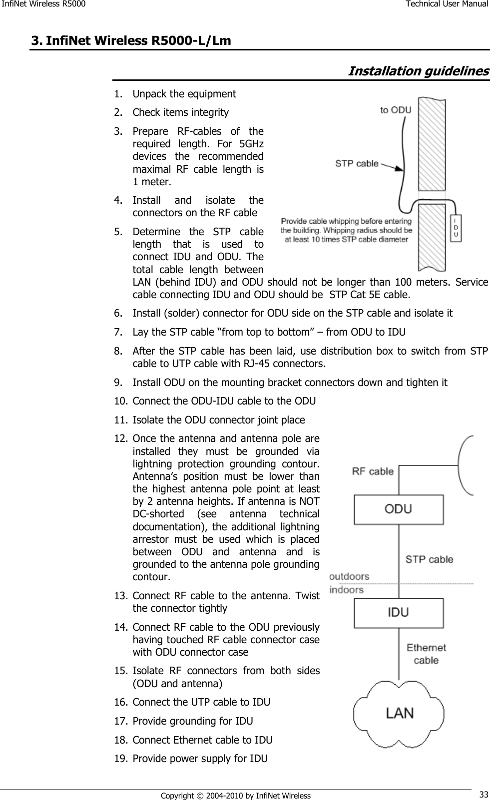 InfiNet Wireless R5000    Technical User Manual   Copyright © 2004-2010 by InfiNet Wireless 33 3. InfiNet Wireless R5000-L/Lm  Installation guidelines 1. Unpack the equipment 2. Check items integrity 3. Prepare  RF-cables  of  the required  length.  For  5GHz devices  the  recommended maximal  RF  cable  length  is 1 meter. 4. Install  and  isolate  the connectors on the RF cable 5. Determine  the  STP  cable length  that  is  used  to connect  IDU  and  ODU.  The total  cable  length  between LAN (behind IDU) and ODU should not  be longer  than  100 meters.  Service cable connecting IDU and ODU should be  STP Cat 5E cable. 6. Install (solder) connector for ODU side on the STP cable and isolate it 7. Lay the STP cable ―from top to bottom‖ – from ODU to IDU 8. After  the STP  cable has  been  laid,  use  distribution box  to  switch  from  STP cable to UTP cable with RJ-45 connectors. 9. Install ODU on the mounting bracket connectors down and tighten it 10. Connect the ODU-IDU cable to the ODU 11. Isolate the ODU connector joint place 12. Once the antenna and antenna pole are installed  they  must  be  grounded  via lightning  protection  grounding  contour. Antenna‘s  position  must  be  lower  than the  highest  antenna  pole  point  at  least by 2 antenna heights. If antenna is NOT DC-shorted  (see  antenna  technical documentation), the additional  lightning arrestor  must  be  used  which  is  placed between  ODU  and  antenna  and  is grounded to the antenna pole grounding contour. 13. Connect RF cable to the antenna.  Twist the connector tightly 14. Connect RF cable to the ODU previously having touched RF cable connector case with ODU connector case 15. Isolate  RF  connectors  from  both  sides (ODU and antenna) 16. Connect the UTP cable to IDU 17. Provide grounding for IDU 18. Connect Ethernet cable to IDU 19. Provide power supply for IDU   