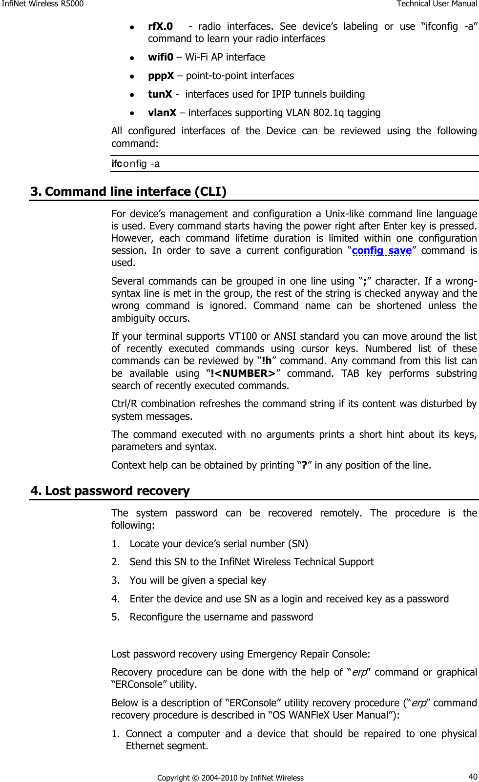 InfiNet Wireless R5000    Technical User Manual   Copyright © 2004-2010 by InfiNet Wireless 40  rfX.0     -  radio  interfaces.  See  device‘s  labeling or  use  ―ifconfig  -a‖ command to learn your radio interfaces  wifi0 – Wi-Fi AP interface  pppX – point-to-point interfaces   tunX -  interfaces used for IPIP tunnels building   vlanX – interfaces supporting VLAN 802.1q tagging All  configured  interfaces  of  the  Device  can  be  reviewed  using  the  following command: ifconfig -a  3. Command line interface (CLI) For device‘s management and configuration a  Unix-like command line language is used. Every command starts having the power right after Enter key is pressed. However,  each  command  lifetime  duration  is  limited  within  one  configuration session.  In  order  to  save  a  current  configuration  ―config  save‖  command  is used. Several commands  can be  grouped  in one line  using  ―;‖  character.  If  a  wrong-syntax line is met in the group, the rest of the string is checked anyway and the wrong  command  is  ignored.  Command  name  can  be  shortened  unless  the ambiguity occurs. If your terminal supports VT100 or ANSI standard you can move around the list of  recently  executed  commands  using  cursor  keys.  Numbered  list  of  these commands can be reviewed by ―!h‖ command. Any command from this list can be  available  using  ―!&lt;NUMBER&gt;‖  command.  TAB  key  performs  substring search of recently executed commands. Ctrl/R combination refreshes the command string if its content was disturbed by system messages.  The  command  executed  with  no  arguments  prints  a  short  hint  about  its  keys, parameters and syntax.  Context help can be obtained by printing ―?‖ in any position of the line. 4. Lost password recovery The  system  password  can  be  recovered  remotely.  The  procedure  is  the following: 1. Locate your device‘s serial number (SN) 2. Send this SN to the InfiNet Wireless Technical Support 3. You will be given a special key 4. Enter the device and use SN as a login and received key as a password 5. Reconfigure the username and password  Lost password recovery using Emergency Repair Console: Recovery  procedure  can  be  done  with  the  help  of  ―erp‖ command  or  graphical ―ERConsole‖ utility. Below is a description of ―ERConsole‖ utility recovery procedure (―erp‖ command recovery procedure is described in ―OS WANFleX User Manual‖): 1. Connect  a  computer  and  a  device  that  should  be  repaired  to  one  physical Ethernet segment. 