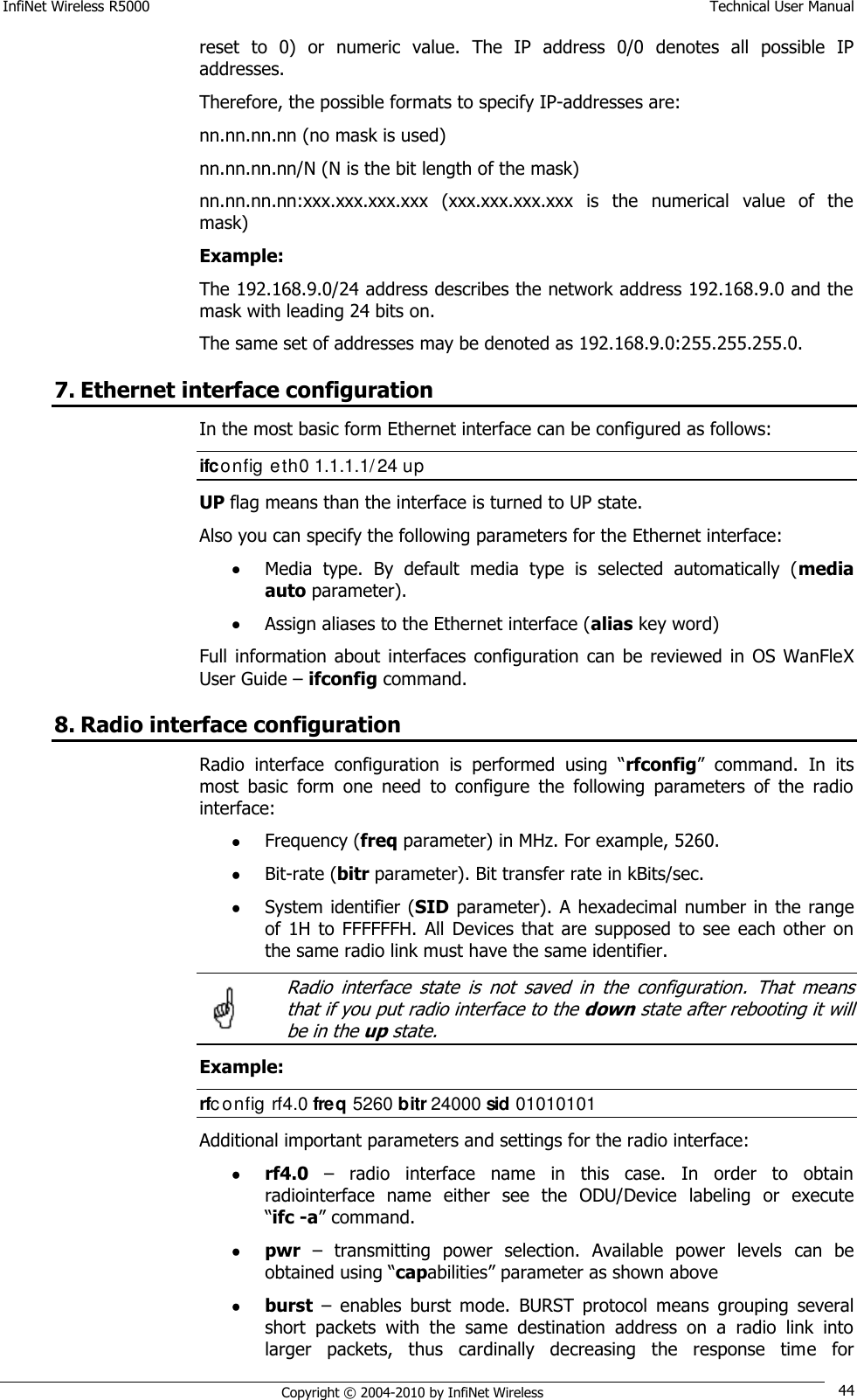 InfiNet Wireless R5000    Technical User Manual   Copyright © 2004-2010 by InfiNet Wireless 44 reset  to  0)  or  numeric  value.  The  IP  address  0/0  denotes  all  possible  IP addresses.  Therefore, the possible formats to specify IP-addresses are:  nn.nn.nn.nn (no mask is used)  nn.nn.nn.nn/N (N is the bit length of the mask)  nn.nn.nn.nn:xxx.xxx.xxx.xxx  (xxx.xxx.xxx.xxx  is  the  numerical  value  of  the mask)  Example:  The 192.168.9.0/24 address describes the network address 192.168.9.0 and the mask with leading 24 bits on.  The same set of addresses may be denoted as 192.168.9.0:255.255.255.0. 7. Ethernet interface configuration In the most basic form Ethernet interface can be configured as follows: ifconfig eth0 1.1.1.1/24 up UP flag means than the interface is turned to UP state.  Also you can specify the following parameters for the Ethernet interface:  Media  type.  By  default  media  type  is  selected  automatically  (media auto parameter).  Assign aliases to the Ethernet interface (alias key word) Full information  about  interfaces  configuration  can  be  reviewed  in  OS  WanFleX User Guide – ifconfig command. 8. Radio interface configuration Radio  interface  configuration  is  performed  using  ―rfconfig‖  command.  In  its most  basic  form  one  need  to  configure  the  following  parameters  of  the  radio interface:  Frequency (freq parameter) in MHz. For example, 5260.  Bit-rate (bitr parameter). Bit transfer rate in kBits/sec.  System identifier (SID parameter). A hexadecimal number in the range of  1H  to  FFFFFFH.  All  Devices  that  are  supposed  to  see each other  on the same radio link must have the same identifier.   Radio  interface  state  is  not  saved  in  the  configuration.  That  means that if you put radio interface to the down state after rebooting it will be in the up state. Example: rfc onfig rf4.0 freq 5260 bitr 24000 sid 01010101 Additional important parameters and settings for the radio interface:  rf4.0 –  radio  interface  name  in  this  case.  In  order  to  obtain radiointerface  name  either  see  the  ODU/Device  labeling  or  execute                ―ifc -a‖ command.  pwr –  transmitting  power  selection.  Available  power  levels  can  be obtained using ―capabilities‖ parameter as shown above  burst –  enables  burst  mode.  BURST  protocol  means  grouping  several short  packets  with  the  same  destination  address  on  a  radio  link  into larger  packets,  thus  cardinally  decreasing  the  response  time  for  